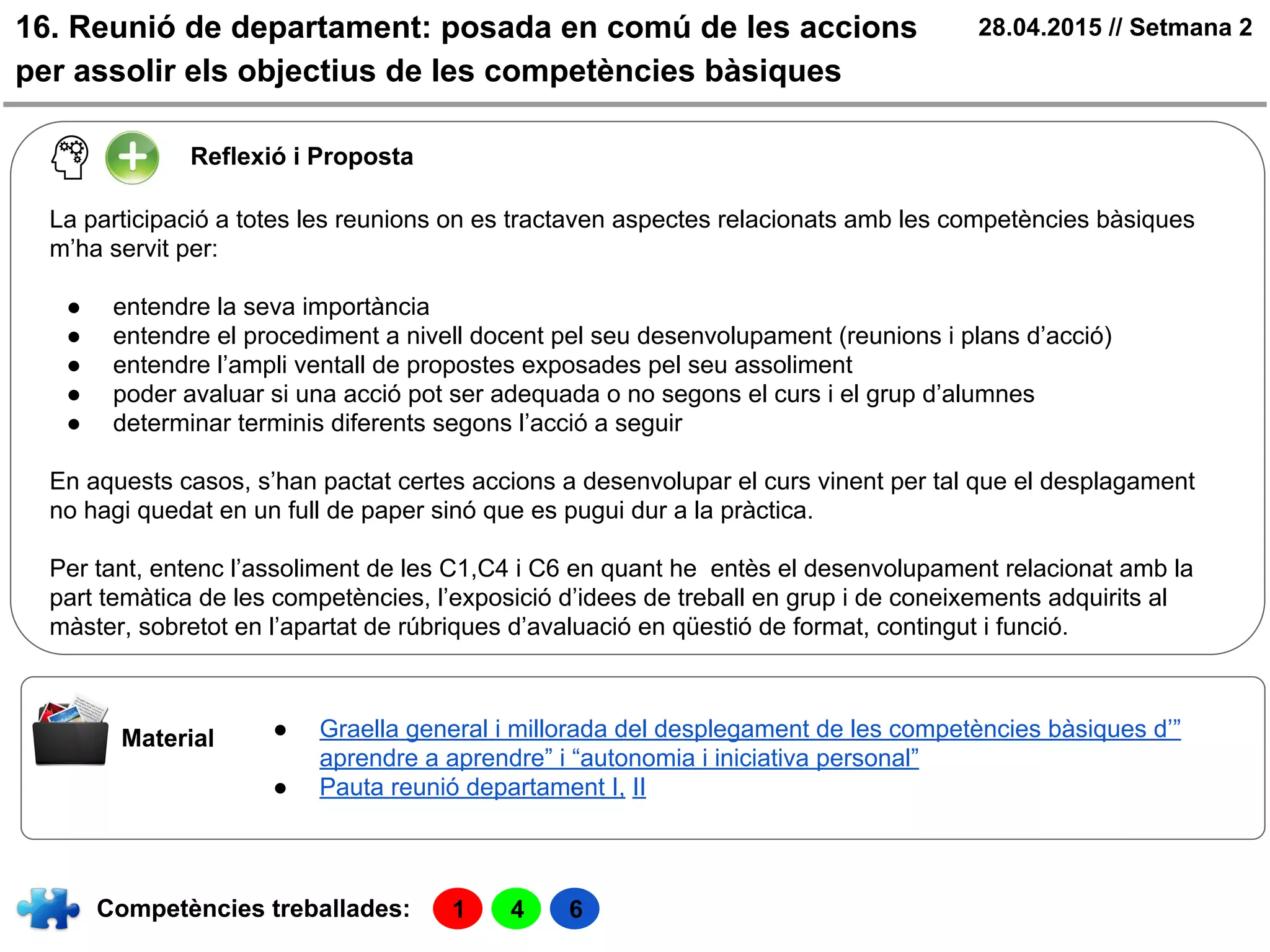 16. Reunió de departament: posada en comú de les accions
per assolir els objectius de les competències bàsiques
28.04.2015 // Setmana 2
Material ● Graella general i millorada del desplegament de les competències bàsiques d’”
aprendre a aprendre” i “autonomia i iniciativa personal”
● Pauta reunió departament I, II
Reflexió i Proposta
La participació a totes les reunions on es tractaven aspectes relacionats amb les competències bàsiques
m’ha servit per:
● entendre la seva importància
● entendre el procediment a nivell docent pel seu desenvolupament (reunions i plans d’acció)
● entendre l’ampli ventall de propostes exposades pel seu assoliment
● poder avaluar si una acció pot ser adequada o no segons el curs i el grup d’alumnes
● determinar terminis diferents segons l’acció a seguir
En aquests casos, s’han pactat certes accions a desenvolupar el curs vinent per tal que el desplagament
no hagi quedat en un full de paper sinó que es pugui dur a la pràctica.
Per tant, entenc l’assoliment de les C1,C4 i C6 en quant he entès el desenvolupament relacionat amb la
part temàtica de les competències, l’exposició d’idees de treball en grup i de coneixements adquirits al
màster, sobretot en l’apartat de rúbriques d’avaluació en qüestió de format, contingut i funció.
Competències treballades: 1 4 6
 