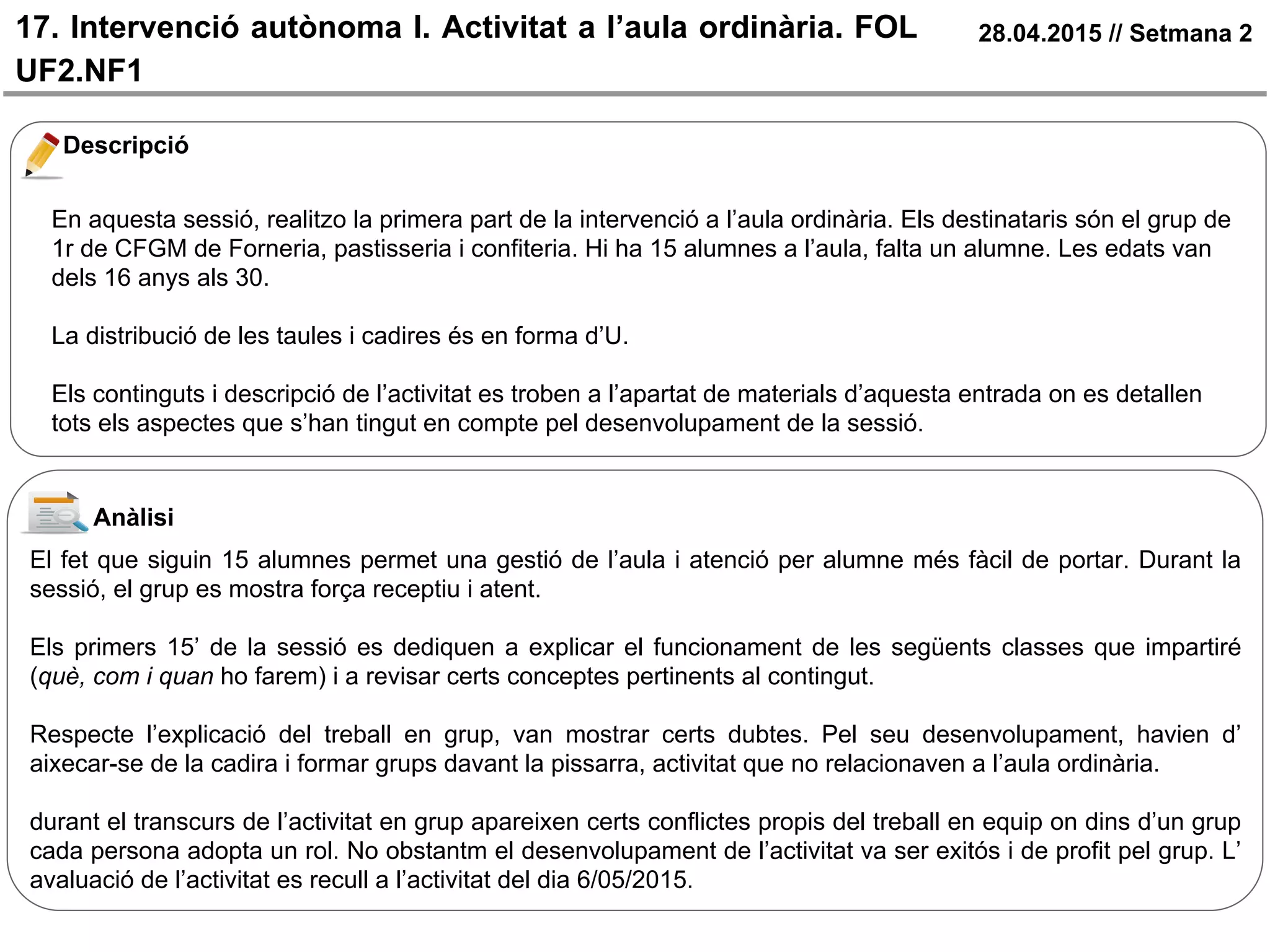17. Intervenció autònoma I. Activitat a l’aula ordinària. FOL
UF2.NF1
28.04.2015 // Setmana 2
Descripció
En aquesta sessió, realitzo la primera part de la intervenció a l’aula ordinària. Els destinataris són el grup de
1r de CFGM de Forneria, pastisseria i confiteria. Hi ha 15 alumnes a l’aula, falta un alumne. Les edats van
dels 16 anys als 30.
La distribució de les taules i cadires és en forma d’U.
Els continguts i descripció de l’activitat es troben a l’apartat de materials d’aquesta entrada on es detallen
tots els aspectes que s’han tingut en compte pel desenvolupament de la sessió.
Anàlisi
El fet que siguin 15 alumnes permet una gestió de l’aula i atenció per alumne més fàcil de portar. Durant la
sessió, el grup es mostra força receptiu i atent.
Els primers 15’ de la sessió es dediquen a explicar el funcionament de les següents classes que impartiré
(què, com i quan ho farem) i a revisar certs conceptes pertinents al contingut.
Respecte l’explicació del treball en grup, van mostrar certs dubtes. Pel seu desenvolupament, havien d’
aixecar-se de la cadira i formar grups davant la pissarra, activitat que no relacionaven a l’aula ordinària.
durant el transcurs de l’activitat en grup apareixen certs conflictes propis del treball en equip on dins d’un grup
cada persona adopta un rol. No obstantm el desenvolupament de l’activitat va ser exitós i de profit pel grup. L’
avaluació de l’activitat es recull a l’activitat del dia 6/05/2015.
 