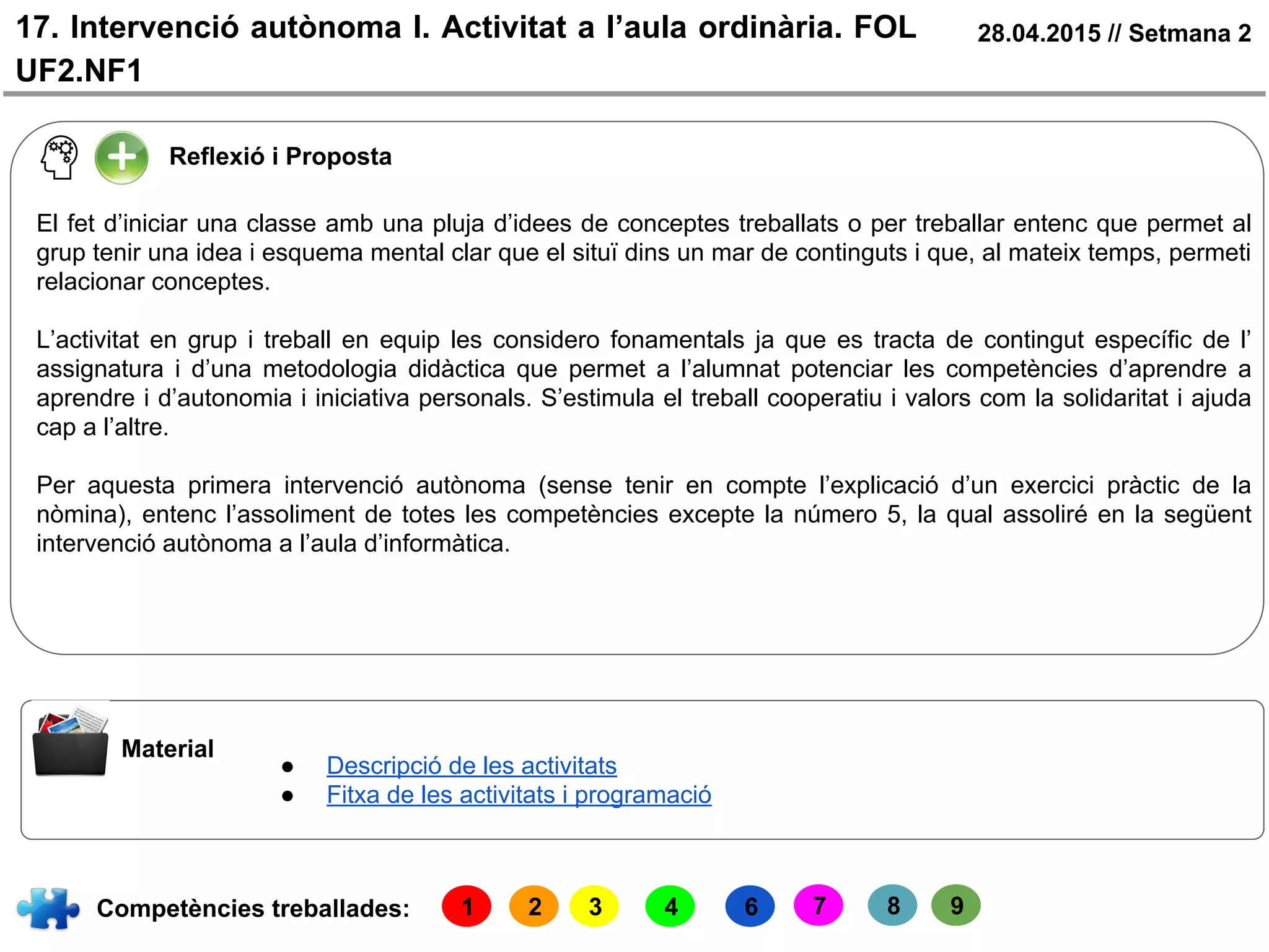 17. Intervenció autònoma I. Activitat a l’aula ordinària. FOL
UF2.NF1
28.04.2015 // Setmana 2
Reflexió i Proposta
Material
Competències treballades:
El fet d’iniciar una classe amb una pluja d’idees de conceptes treballats o per treballar entenc que permet al
grup tenir una idea i esquema mental clar que el situï dins un mar de continguts i que, al mateix temps, permeti
relacionar conceptes.
L’activitat en grup i treball en equip les considero fonamentals ja que es tracta de contingut específic de l’
assignatura i d’una metodologia didàctica que permet a l’alumnat potenciar les competències d’aprendre a
aprendre i d’autonomia i iniciativa personals. S’estimula el treball cooperatiu i valors com la solidaritat i ajuda
cap a l’altre.
Per aquesta primera intervenció autònoma (sense tenir en compte l’explicació d’un exercici pràctic de la
nòmina), entenc l’assoliment de totes les competències excepte la número 5, la qual assoliré en la següent
intervenció autònoma a l’aula d’informàtica.
1 2 3 4 6 7 8 9
● Descripció de les activitats
● Fitxa de les activitats i programació
 