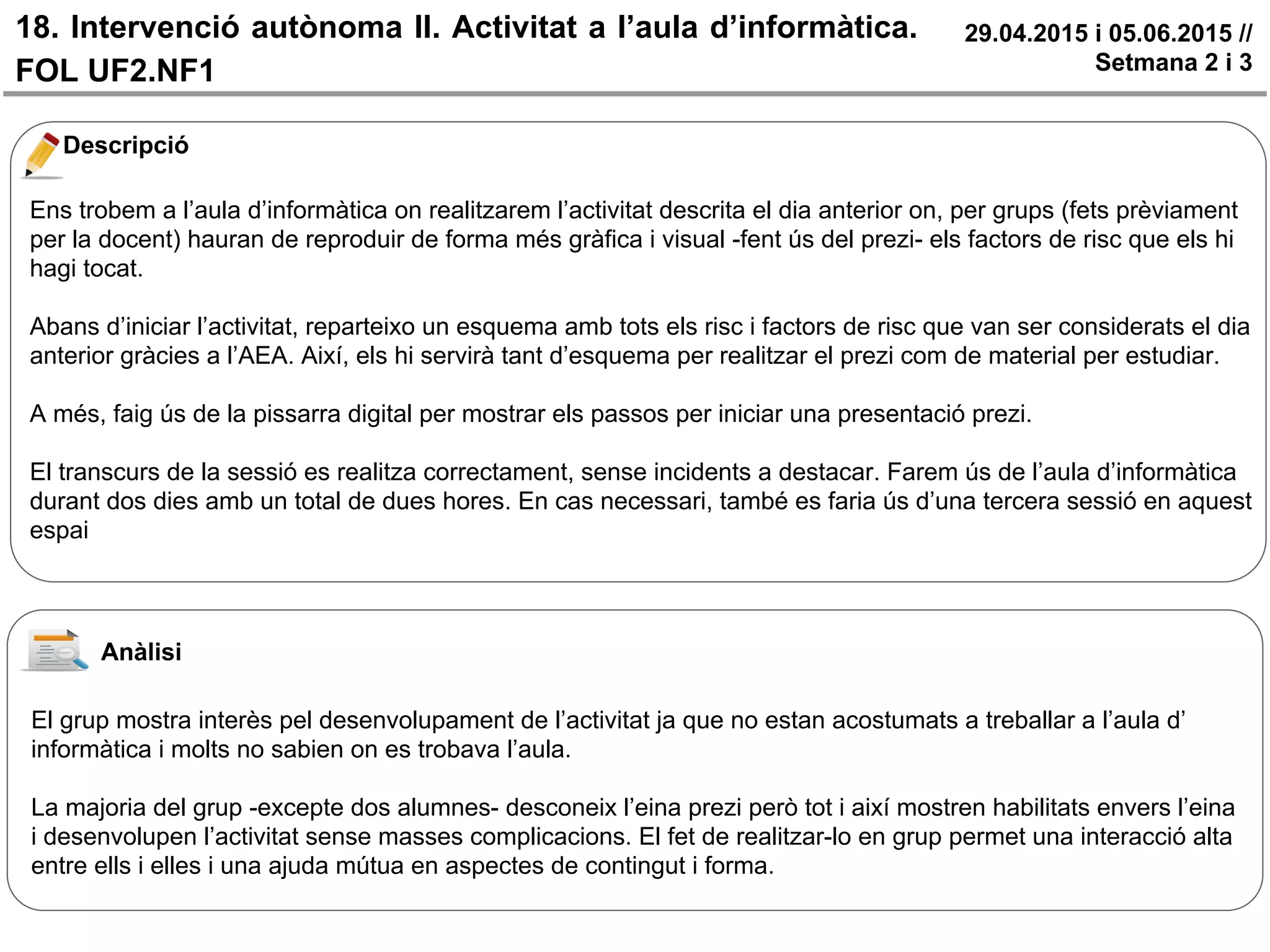 18. Intervenció autònoma II. Activitat a l’aula d’informàtica.
FOL UF2.NF1
29.04.2015 i 05.06.2015 //
Setmana 2 i 3
Descripció
Ens trobem a l’aula d’informàtica on realitzarem l’activitat descrita el dia anterior on, per grups (fets prèviament
per la docent) hauran de reproduir de forma més gràfica i visual -fent ús del prezi- els factors de risc que els hi
hagi tocat.
Abans d’iniciar l’activitat, reparteixo un esquema amb tots els risc i factors de risc que van ser considerats el dia
anterior gràcies a l’AEA. Així, els hi servirà tant d’esquema per realitzar el prezi com de material per estudiar.
A més, faig ús de la pissarra digital per mostrar els passos per iniciar una presentació prezi.
El transcurs de la sessió es realitza correctament, sense incidents a destacar. Farem ús de l’aula d’informàtica
durant dos dies amb un total de dues hores. En cas necessari, també es faria ús d’una tercera sessió en aquest
espai
Anàlisi
El grup mostra interès pel desenvolupament de l’activitat ja que no estan acostumats a treballar a l’aula d’
informàtica i molts no sabien on es trobava l’aula.
La majoria del grup -excepte dos alumnes- desconeix l’eina prezi però tot i així mostren habilitats envers l’eina
i desenvolupen l’activitat sense masses complicacions. El fet de realitzar-lo en grup permet una interacció alta
entre ells i elles i una ajuda mútua en aspectes de contingut i forma.
 