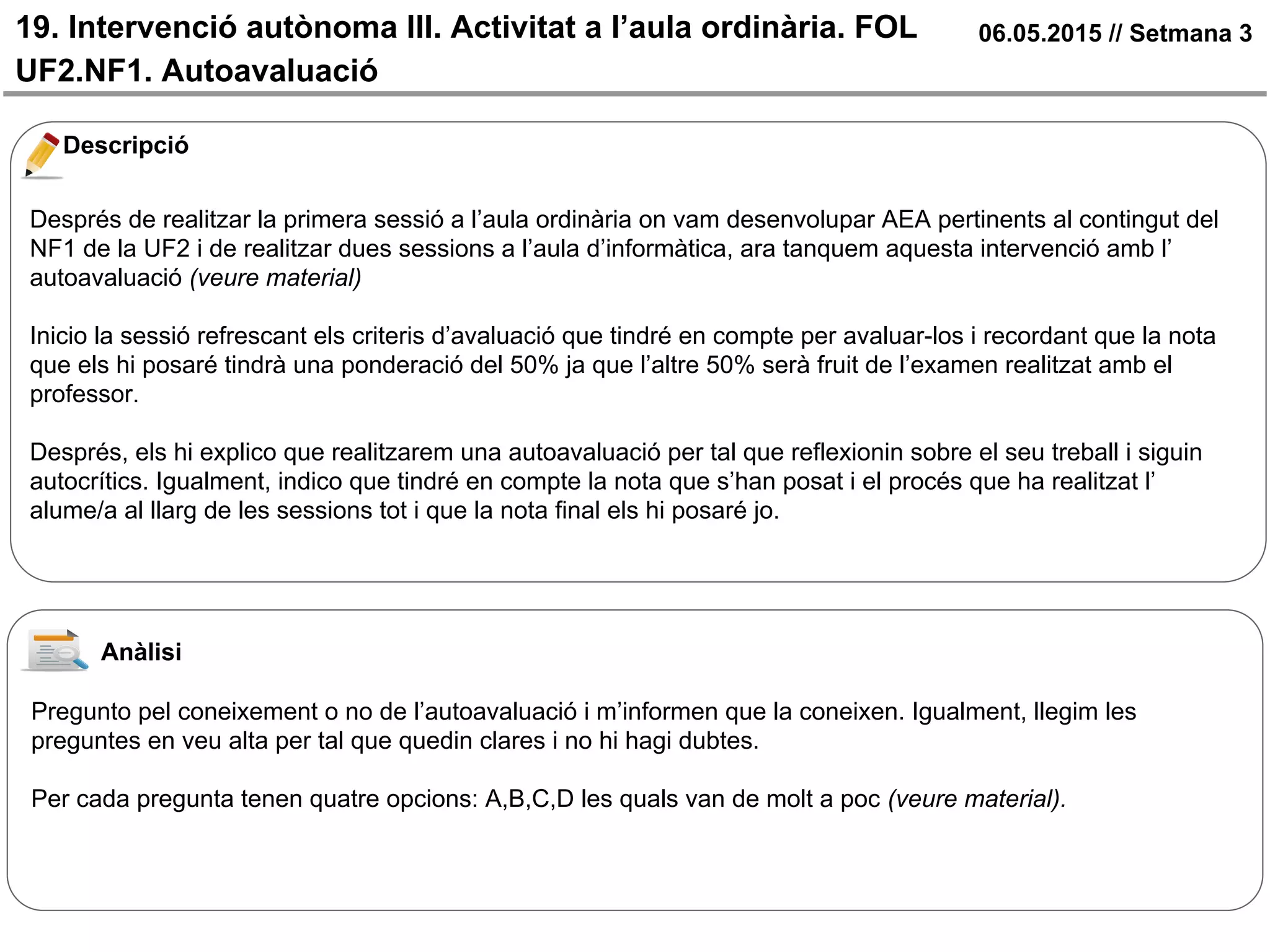 19. Intervenció autònoma III. Activitat a l’aula ordinària. FOL
UF2.NF1. Autoavaluació
06.05.2015 // Setmana 3
Descripció
Després de realitzar la primera sessió a l’aula ordinària on vam desenvolupar AEA pertinents al contingut del
NF1 de la UF2 i de realitzar dues sessions a l’aula d’informàtica, ara tanquem aquesta intervenció amb l’
autoavaluació (veure material)
Inicio la sessió refrescant els criteris d’avaluació que tindré en compte per avaluar-los i recordant que la nota
que els hi posaré tindrà una ponderació del 50% ja que l’altre 50% serà fruit de l’examen realitzat amb el
professor.
Després, els hi explico que realitzarem una autoavaluació per tal que reflexionin sobre el seu treball i siguin
autocrítics. Igualment, indico que tindré en compte la nota que s’han posat i el procés que ha realitzat l’
alume/a al llarg de les sessions tot i que la nota final els hi posaré jo.
Anàlisi
Pregunto pel coneixement o no de l’autoavaluació i m’informen que la coneixen. Igualment, llegim les
preguntes en veu alta per tal que quedin clares i no hi hagi dubtes.
Per cada pregunta tenen quatre opcions: A,B,C,D les quals van de molt a poc (veure material).
 