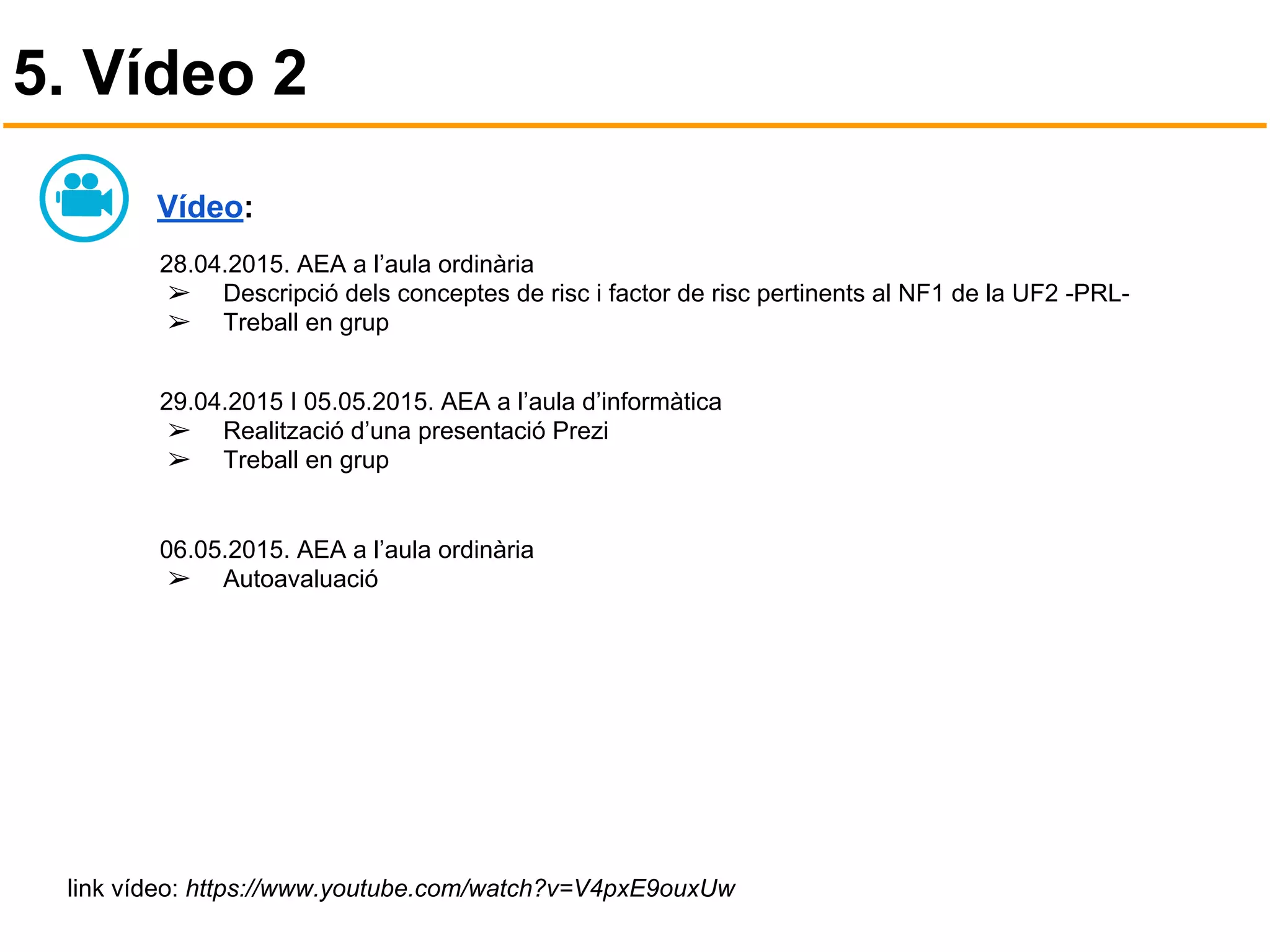 5. Vídeo 2
Vídeo:
28.04.2015. AEA a l’aula ordinària
➢ Descripció dels conceptes de risc i factor de risc pertinents al NF1 de la UF2 -PRL-
➢ Treball en grup
29.04.2015 I 05.05.2015. AEA a l’aula d’informàtica
➢ Realització d’una presentació Prezi
➢ Treball en grup
06.05.2015. AEA a l’aula ordinària
➢ Autoavaluació
link vídeo: https://www.youtube.com/watch?v=V4pxE9ouxUw
 