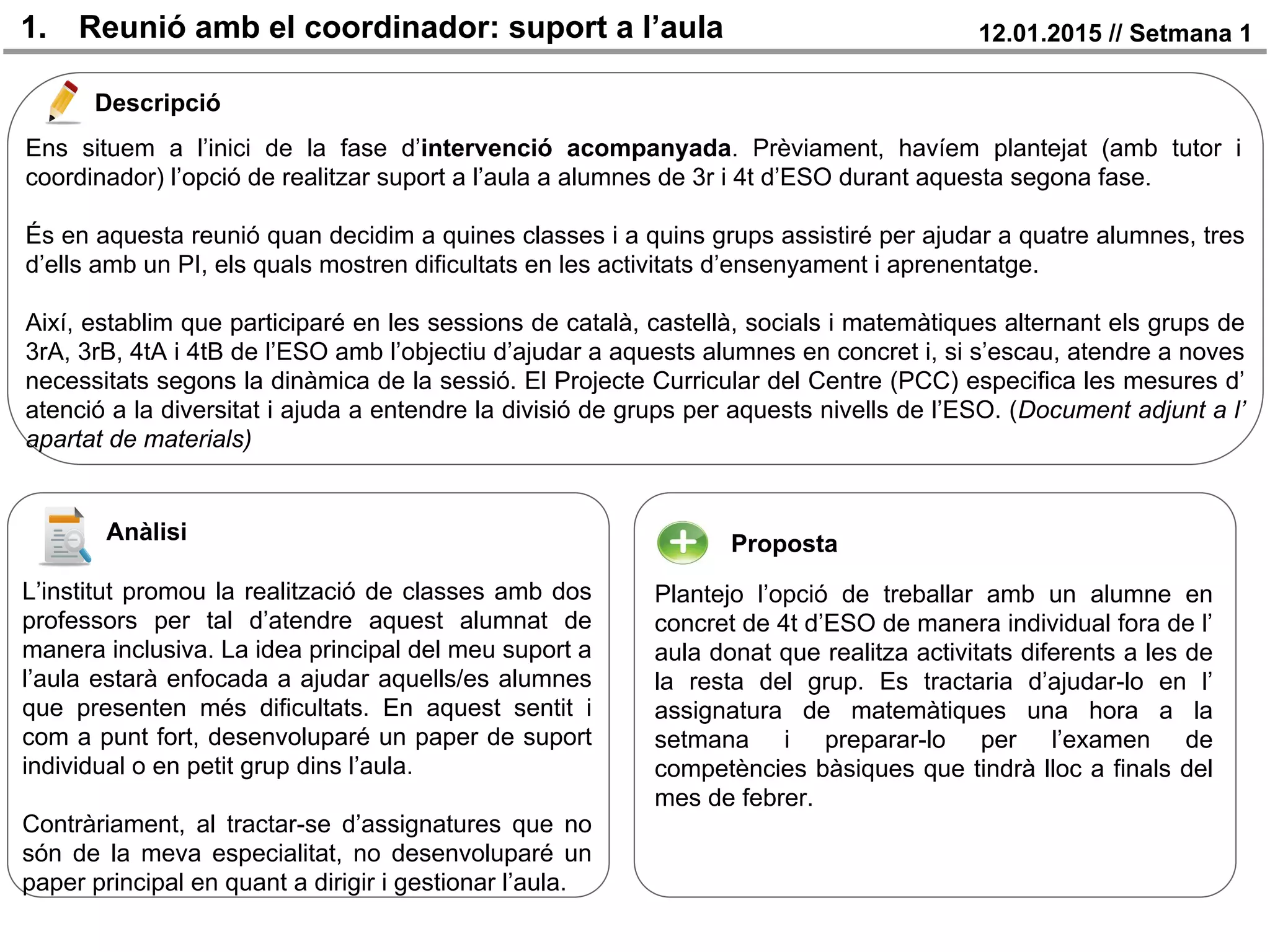 1. Reunió amb el coordinador: suport a l’aula 12.01.2015 // Setmana 1
Descripció
Anàlisi Proposta
Ens situem a l’inici de la fase d’intervenció acompanyada. Prèviament, havíem plantejat (amb tutor i
coordinador) l’opció de realitzar suport a l’aula a alumnes de 3r i 4t d’ESO durant aquesta segona fase.
És en aquesta reunió quan decidim a quines classes i a quins grups assistiré per ajudar a quatre alumnes, tres
d’ells amb un PI, els quals mostren dificultats en les activitats d’ensenyament i aprenentatge.
Així, establim que participaré en les sessions de català, castellà, socials i matemàtiques alternant els grups de
3rA, 3rB, 4tA i 4tB de l’ESO amb l’objectiu d’ajudar a aquests alumnes en concret i, si s’escau, atendre a noves
necessitats segons la dinàmica de la sessió. El Projecte Curricular del Centre (PCC) especifica les mesures d’
atenció a la diversitat i ajuda a entendre la divisió de grups per aquests nivells de l’ESO. (Document adjunt a l’
apartat de materials)
L’institut promou la realització de classes amb dos
professors per tal d’atendre aquest alumnat de
manera inclusiva. La idea principal del meu suport a
l’aula estarà enfocada a ajudar aquells/es alumnes
que presenten més dificultats. En aquest sentit i
com a punt fort, desenvoluparé un paper de suport
individual o en petit grup dins l’aula.
Contràriament, al tractar-se d’assignatures que no
són de la meva especialitat, no desenvoluparé un
paper principal en quant a dirigir i gestionar l’aula.
Plantejo l’opció de treballar amb un alumne en
concret de 4t d’ESO de manera individual fora de l’
aula donat que realitza activitats diferents a les de
la resta del grup. Es tractaria d’ajudar-lo en l’
assignatura de matemàtiques una hora a la
setmana i preparar-lo per l’examen de
competències bàsiques que tindrà lloc a finals del
mes de febrer.
 
