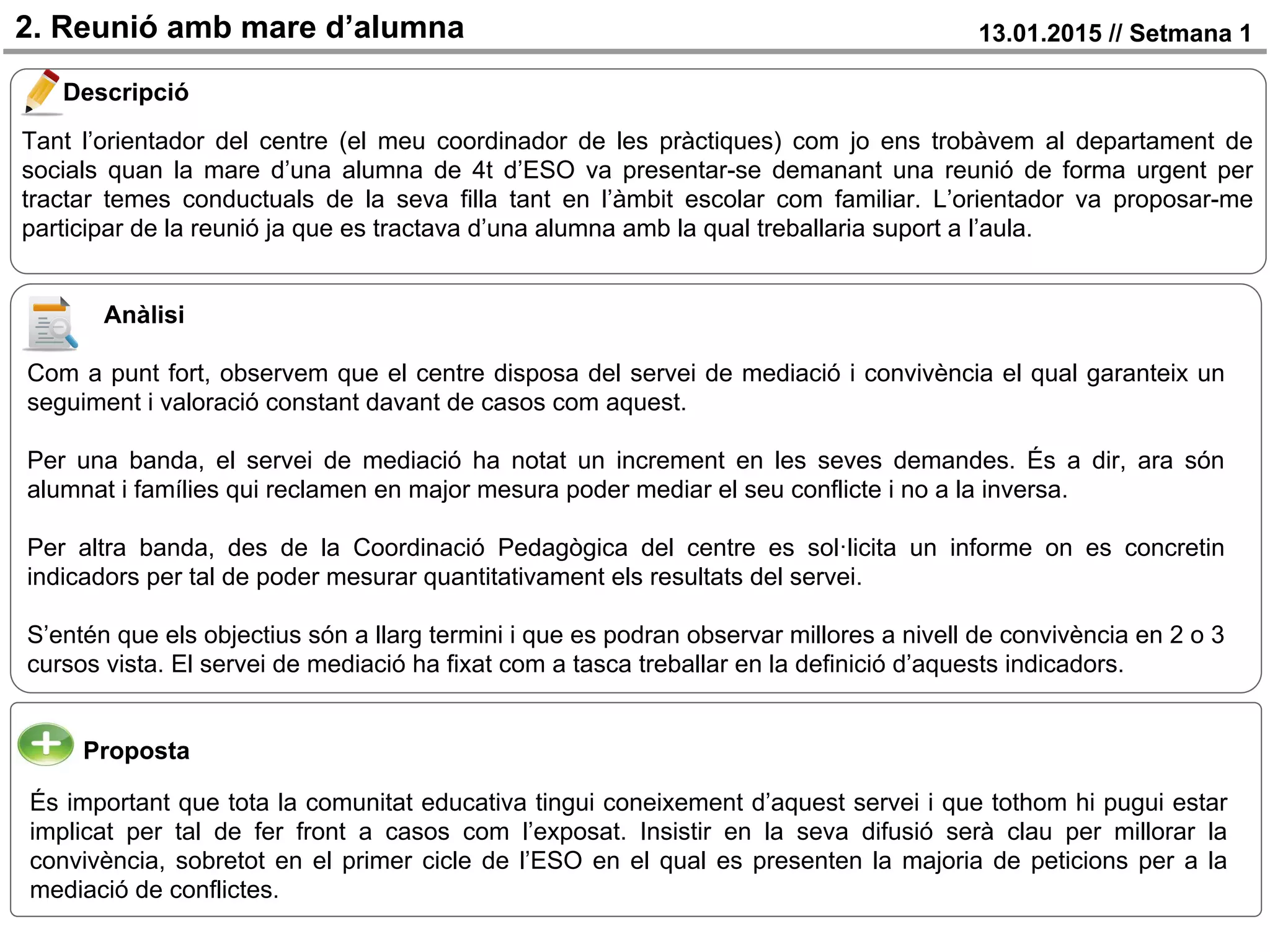 2. Reunió amb mare d’alumna 13.01.2015 // Setmana 1
Descripció
Proposta
Tant l’orientador del centre (el meu coordinador de les pràctiques) com jo ens trobàvem al departament de
socials quan la mare d’una alumna de 4t d’ESO va presentar-se demanant una reunió de forma urgent per
tractar temes conductuals de la seva filla tant en l’àmbit escolar com familiar. L’orientador va proposar-me
participar de la reunió ja que es tractava d’una alumna amb la qual treballaria suport a l’aula.
És important que tota la comunitat educativa tingui coneixement d’aquest servei i que tothom hi pugui estar
implicat per tal de fer front a casos com l’exposat. Insistir en la seva difusió serà clau per millorar la
convivència, sobretot en el primer cicle de l’ESO en el qual es presenten la majoria de peticions per a la
mediació de conflictes.
Anàlisi
Com a punt fort, observem que el centre disposa del servei de mediació i convivència el qual garanteix un
seguiment i valoració constant davant de casos com aquest.
Per una banda, el servei de mediació ha notat un increment en les seves demandes. És a dir, ara són
alumnat i famílies qui reclamen en major mesura poder mediar el seu conflicte i no a la inversa.
Per altra banda, des de la Coordinació Pedagògica del centre es sol·licita un informe on es concretin
indicadors per tal de poder mesurar quantitativament els resultats del servei.
S’entén que els objectius són a llarg termini i que es podran observar millores a nivell de convivència en 2 o 3
cursos vista. El servei de mediació ha fixat com a tasca treballar en la definició d’aquests indicadors.
 