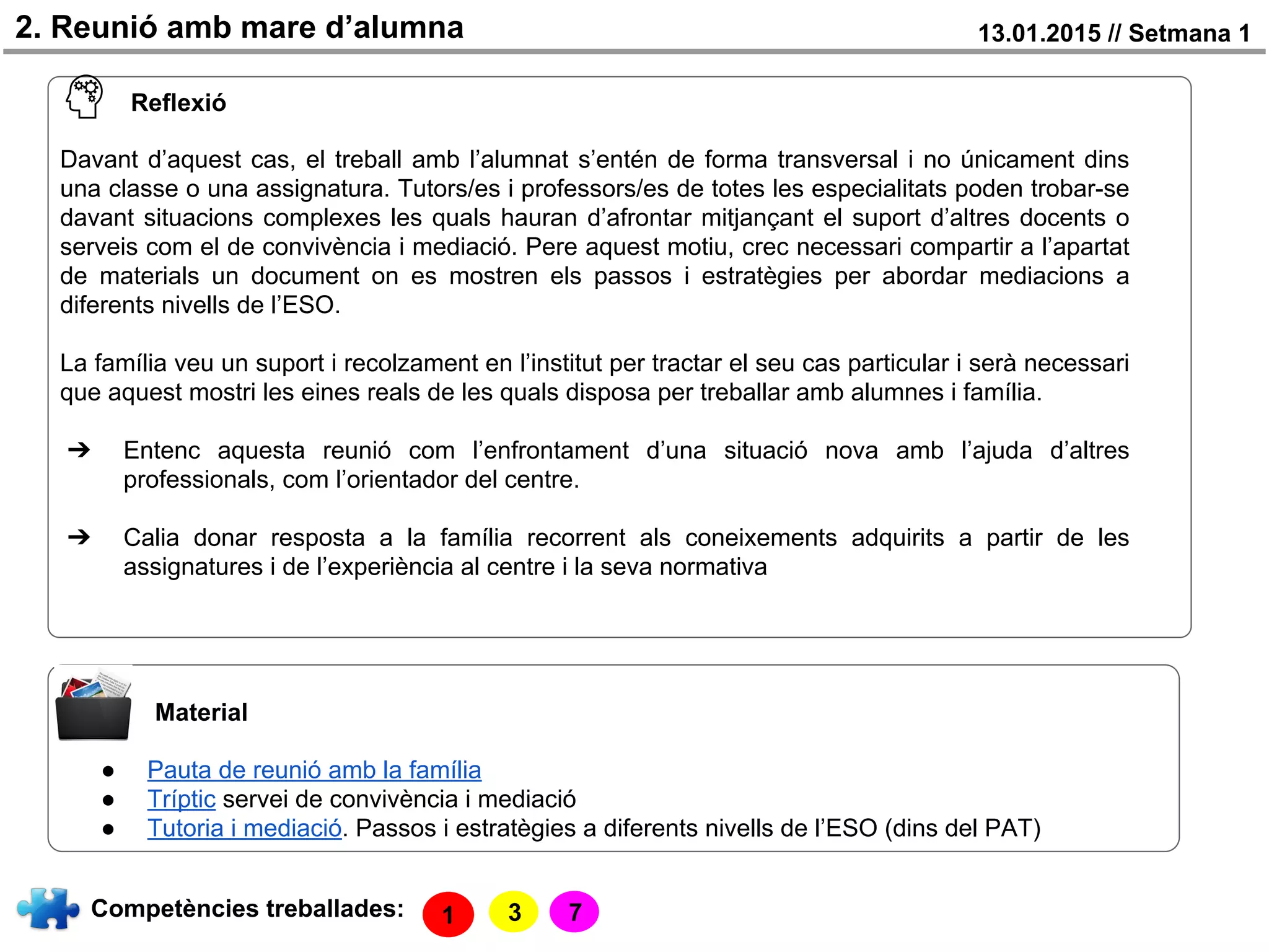 2. Reunió amb mare d’alumna 13.01.2015 // Setmana 1
Material
● Pauta de reunió amb la família
● Tríptic servei de convivència i mediació
● Tutoria i mediació. Passos i estratègies a diferents nivells de l’ESO (dins del PAT)
Competències treballades: 7
Reflexió
Davant d’aquest cas, el treball amb l’alumnat s’entén de forma transversal i no únicament dins
una classe o una assignatura. Tutors/es i professors/es de totes les especialitats poden trobar-se
davant situacions complexes les quals hauran d’afrontar mitjançant el suport d’altres docents o
serveis com el de convivència i mediació. Pere aquest motiu, crec necessari compartir a l’apartat
de materials un document on es mostren els passos i estratègies per abordar mediacions a
diferents nivells de l’ESO.
La família veu un suport i recolzament en l’institut per tractar el seu cas particular i serà necessari
que aquest mostri les eines reals de les quals disposa per treballar amb alumnes i família.
➔ Entenc aquesta reunió com l’enfrontament d’una situació nova amb l’ajuda d’altres
professionals, com l’orientador del centre.
➔ Calia donar resposta a la família recorrent als coneixements adquirits a partir de les
assignatures i de l’experiència al centre i la seva normativa
31
 