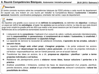 6. Reunió Competències Bàsiques. Autonomia i iniciativa personal 29.01.2015 // Setmana 3
Descripció
Anàlisi
El centre concerta reunions sobre les competències bàsiques de l’ESO prèvies a cada reunió de departament.
En aquest cas, ens trobem en una reunió per treballar la Competència Bàsica d’autonomia i iniciativa
personal. Assistents: coordinadora pedagògica, orientador del centre i caps de departament.
Es reparteix una graella (veure material) on es defineix la competència, es delimiten els objectius i s’adequa
un espai per definir les estratègies, el curs i les accions que es portaran a terme. La idea és que cada docent
pugui anar omplint la graella amb les AEA que realitzi a les seves sessions per tal d’assolir els objectius.
Referències de la competència esmentades durant la reunió:
➔ L’adquisició de la consciència i l’aplicació d’un conjunt de valors i actituds personals interrelacionades,
com la responsabilitat, la perseverança, el coneixement de si mateix i l’autoestima, la creativitat, l’
autocrítica, el control emocional i la capacitat d’elegir.
➔ La capacitat de demorar la necessitat de satisfacció immediata, d’aprendre de les errades, calcular i
assumir riscos.
➔ La capacitat d’elegir amb criteri propi, d’imaginar projectes, i de portar endavant les accions
necessàries per desenvolupar les opcions i plans personals –en el marc de projectes individuals o
col·lectius– responsabilitzant-se, tant en l’àmbit personal, com en el social i laboral.
➔ Transformar les idees en accions, és a dir, proposar-se objectius i planificar i portar a terme
projectes individuals o col·lectius.
➔ Reelaborar els plantejaments previs o elaborar noves idees, buscar solucions i portar-les a la
pràctica.
➔ Analitzar possibilitats i limitacions, conèixer les fases de desenvolupament d’un projecte, planificar,
prendre decisions, actuar, avaluar el que s’ha fet i autoavaluar-se, extreure’n conclusions i valorar les
possibilitats de millora.
 
