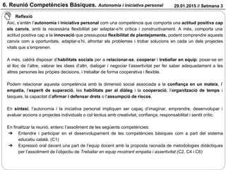 29.01.2015 // Setmana 3
Reflexió
Així, s’entén l’autonomia i iniciativa personal com una competència que comporta una actitud positiva cap
els canvis, amb la necessària flexibilitat per adaptar-s’hi crítica i constructivament. A més, comporta una
actitud positiva cap a la innovació que pressuposa flexibilitat de plantejaments, podent comprendre aquests
canvis com a oportunitats, adaptar-s’hi, afrontar els problemes i trobar solucions en cada un dels projectes
vitals que s’emprenen.
A més, caldrà disposar d’habilitats socials per a relacionar-se, cooperar i treballar en equip: posar-se en
el lloc de l’altre, valorar les idees d’altri, dialogar i negociar l’assertivitat per fer saber adequadament a les
altres persones les pròpies decisions, i treballar de forma cooperativa i flexible.
Podem relacionar aquesta competència amb la dimensió social associada a la confiança en un mateix, l’
empatia, l’esperit de superació, les habilitats per al diàleg i la cooperació, l’organització de temps i
tasques, la capacitat d’afirmar i defensar drets o l’assumpció de riscos.
En síntesi, l’autonomia i la iniciativa personal impliquen ser capaç d’imaginar, emprendre, desenvolupar i
avaluar accions o projectes individuals o col·lectius amb creativitat, confiança, responsabilitat i sentit crític.
En finalitzar la reunió, entenc l’assoliment de les següents competències:
➔ Entendre i participar en el desenvolupament de les competències bàsiques com a part del sistema
educatiu català. (C1)
➔ Expressió oral davant una part de l’equip docent amb la proposta raonada de metodologies didàctiques
per l’assoliment de l’objectiu de Treballar en equip mostrant empatia i assertivitat (C2, C4 i C6)
6. Reunió Competències Bàsiques. Autonomia i iniciativa personal
 