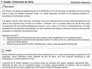 03.02.2015 // Setmana 47. Català: l’entrevista de feina
Descripció
Ens trobem a la classe de català del grup de 4t d’ESO B on hi ha 25 alumnes. Hi assisteixo per tal de donar
suport a l’aula. Es treballa l’expressió verbal i no verbal mitjançant una AEA de role playing consistent a l’
escenificació d’entrevistes de feina.
A la sessió anterior, cada alumne/a va redactar el seu CV juntament amb una breu carta de presentació per
optar a dos suposats llocs de feina de monitors i cambrers. Per a la sessió actual, es van fer dos grups
corresponents als dos perfils professionals anteriors i per a cada un hi havia 2 entrevistadors/es i la resta
representaven les persones entrevistades. Es varen disposar dues taules al centre de l’aula per tal de simular
el despatx on tindria lloc l’entrevista de feina.
Seqüència de l’AEA:
● Representació de l’entrevista de feina per a cada un dels candidats/es (3’ per entrevista aprox.)
● Valoració grupal de cada entrevista (expressió verbal, no verbal, to de veu, pertinença de les respostes,
interès per l’oferta laboral)
● Debat en grup per decidir el millor candidat/a per a cada un dels dos perfils professionals.
Anàlisi
Es pot entendre el procés d’una entrevista de feina (redacció d’un CV i carta de presentació, preparació de les
preguntes, cercar informació sobre l’ofertant del lloc de feina, etc) com quelcom transversal a més
assignatures -no només pertinent a FOL-.
L’alumnat de 4t d’ESO establirà una primera presa de contacte amb alguns aspectes relacionats amb l’
entrevista de feina com és l’expressió verbal i no verbal. Aquest aspecte es relaciona amb la dimensió
comunicativa del currículum establert per l’ESO dins la matèria de llengua catalana.
 