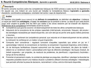 05.02.2015 // Setmana 48. Reunió Competències Bàsiques. Aprendre a aprendre
El centre concerta reunions sobre les competències bàsiques de l’ESO prèvies a cada reunió de departament.
En aquest cas, ens trobem en una reunió per treballar la Competència Bàsica d’aprendre a aprendre.
Assistents: coordinadora pedagògica, orientador del centre i caps de departament.
Descripció
Anàlisi
Es reparteix una graella (veure material) on es defineix la competència, es delimiten els objectius i s’adequa
un espai per definir les estratègies, el curs i les accions que es portaran a terme. La idea és que cada docent
pugui anar omplint la graella amb les AEA que realitzi a les seves sessions per tal d’assolir els objectius.
Referències de la competència esmentades durant la reunió:
➔ Competència que guia les accions i el desenvolupament de totes les altres competències bàsiques.
➔ Adquisició de la consciència de les pròpies capacitats (intel·lectuals, emocionals, físiques), del procés i
les estratègies necessàries per desenvolupar-les, així com del que es pot fer amb ajuda d’altres persones
o recursos.
➔ Disposar d’un sentiment de competència personal, que redunda en el desenvolupament de les actituds,
la motivació i la confiança en un mateix i el gust d’aprendre.
➔ Comporta tenir consciència i regulació conscient d’aquelles capacitats que entren en joc en l’
aprenentatge: l’atenció, la concentració, la memòria, la comprensió i l’expressió lingüística, entre d’altres.
➔ Ús de tècniques facilitadores d’aquest autocontrol com les bases d’orientació, els plans de treball, i
obtenir-ne un rendiment màxim i personalitzat amb l’ajut de diferents estratègies i tècniques d’estudi, de
treball cooperatiu i per projectes, de resolució de problemes, de planificació i organització d’activitats i
temps de forma efectiva.
➔ Fomentar el pensament creatiu, la curisitat de plantejar-se preguntes, identificar i plantejar la diversitat de
respostes possibles davant una mateixa situació o problema utilitzant diverses estratègies i metodologies
que permetin afrontar la presa de decisions, racionalment i crítica, amb la informació disponible.
 