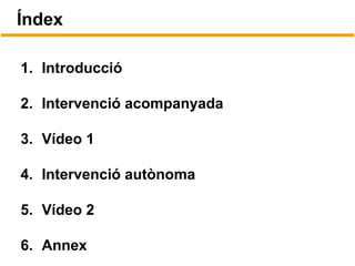 Índex
1. Introducció
2. Intervenció acompanyada
3. Vídeo 1
4. Intervenció autònoma
5. Vídeo 2
6. Annex
 