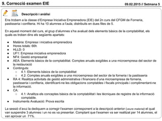 09.02.2015 // Setmana 59. Correcció examen EIE
Descripció i anàlisi
Ens trobem a la classe d’Empresa Iniciativa Emprenedora (EIE) del 2n curs del CFGM de Forneria,
pastisseria i confiteria. Hi ha 10 alumnes a l’aula, distribuits en dues files de 5.
En aquest moment del curs, el grup d’alumnes s’ha avaluat dels elements bàsics de la comptabilitat, els
quals es troben dins els següents apartats:
● Matèria: Empresa i iniciativa emprenedora
● Hores totals: 66h
● HLLD: 0
● UF1: Empresa iniciativa emprenedora
● NF4: Gestió empresarial
● AEA: Elements bàsics de la comptabilitat. Comptes anuals exigibles a una microempresa del sector de
la restauració
● Continguts:
○ 4.1: Elements bàsics de la comptabilitat
○ 4.2: Comptes anuals exigibles a una microempresa del sector de la forneria i la pastisseria
● RA 4: Realitza activitats de gestió administrativa i financera d’una microempresa de forneria,
pastisseria i confiteria, identificant-ne les obligacions comptables i fiscals principals i complimentant-ne
la informació.
● CA:
○ 4.1: Analitza els conceptes bàsics de la comptabilitat i les tècniques de registre de la informació
comptable.
● Instruments Avaluació: Prova escrita
La sessió d’avui la dediquem a corregir l’examen corresponent a la descripció anterior (veure material) el qual
van suspendre 3 alumnes i un no es va presentar. Comptant que l’examen va ser realitzat per 14 alumnes, el
van aprovar un 71%.
 