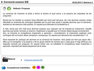 09.02.2015 // Setmana 59. Correcció examen EIE
Reflexió i Proposta
Competències treballades:
Material
● Correcció examen EIE
La correcció de l’examen la porta a terme el docent el qual escriu a la pissarra les respostes de les
preguntes.
Donat que ha resultat un examen força dificultós per bona part del grup, els i les alumnes mostren certes
dificultats en entendre els continguts treballats per la qual cosa ajudo a aquells alumnes que ho demanen,
sobretot en els exercicis més pràctics. En aquest punt demostro la competència 2.
A més, donat que són molt pocs alumnes proposo que s’agrupin per tal d’ajudar-se mútuament. Aquells
alumnes que tenien correcte un exercici, l’explicaven a aquells que no l’havien desenvolupat correctament.
Així, es fomenta la competència d’aprendre a aprendre i, concretament, la d’aprendre explicant certs
continguts del currículum altres companys i companyes. En aquest punt demostro les competències 7 i 9.
Serà important fer partícips als alumnes en la correcció de l’examen. Això podrà ser fent que siguin ells i
elles qui el corregeixin a la pissarra o bé en grups reduïts de manera que a cada grup hi hagi almenys una
resposta correcta per pregunta. En aquest darrer cas, es treballarà la competència base d’aprendre a
aprendre, important pel desenvolupament de la resta.
2 7 9
 