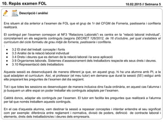10.02.2015 // Setmana 510. Repàs examen FOL
Descripció i anàlisi
Ens situem al dia anterior a l’examen de FOL que el grup de 1r del CFGM de Forneria, pastisseria i confiteria
realitzarà.
El contingut per l’examen correspon al NF3 “Relacions Laborals”i es centra en la “relació laboral individual”,
concretament en els següents continguts (segons DECRET 126/2012, de 16 d’octubre, pel qual s’estableix el
currículum del cicle formatiu de grau mitjà de forneria, pastisseria i confiteria.
:
● 3.2 El dret del treball: concepte i fonts
● 3.3 Anàlisi de la relació laboral individual
● 3.4 Drets i deures que es deriven de la relació laboral i la seva aplicació
● 3.9 Organismes laborals. Sistemes d’assessorament dels treballadors respecte els seus drets i deures.
● 3.10 Representació dels treballadors
Aquesta sessió es desenvoluparà de manera diferent ja que, en aquest grup, hi ha una alumna amb PI, a la
qual adadpten el currículum. Així, el professor (el meu tutor) em demana que durat la sessió (55’) estigui amb
ella preparant les preguntes de l’examen del dia següent.
Tot i que totes les sessions es desenvolupen de manera inclusiva dins l’aula ordinària, en aquest cas l’alumna i
jo busquem un altre espai on poder treballar els continguts adaptats per l’examen.
Caldrà doncs, adaptar els continguts per l’examen. El tutor em facilita les preguntes que realitzarà a l’alumna
per tal que només treballem aquests continguts.
En el cas d’aquesta alumna, vam destinar la sessió a repassar conceptes i intentar entendre el seu significat
com per exemple: diferència entre reglament i normativa, divisió de poders, definició de contracte laboral i
elements, drets dels treballadors/es i deures dels empresaris.
 