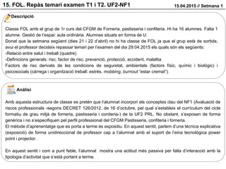 15. FOL. Repàs temari examen T1 i T2. UF2-NF1 15.04.2015 // Setmana 1
Descripció
Classe FOL amb el grup de 1r curs del CFGM de Forneria, pastisseria i confiteria. Hi ha 16 alumnes. Falta 1
alumne. Gestió de l’espai: aula ordinària. Alumnes situats en forma de U.
Donat que la setmana següent (dies 21 i 22 d’abril) no hi ha classe de FOL ja que el grup està de sortida,
avui el professor decideix repassar temari per l’examen del dia 29.04.2015 els quals són els següents:
-Relació entre salut i treball (quadre)
-Definicions generals: risc, factor de risc, prevenció, protecció, accident, malaltia
Factors de risc derivats de les condicions de seguretat, ambientals (factors físic, químic i biològic) i
psicosocials (càrrega i organització treball: estrès, mobbing, burnout “estar cremat”).
Anàlisi
Amb aquesta estructura de classe es pretén que l’alumnat incorpori els conceptes clau del NF1 (Avaluació de
riscos professionals -segons DECRET 126/2012, de 16 d’octubre, pel qual s’estableix el currículum del cicle
formatiu de grau mitjà de forneria, pastisseria i coniteria-) de la UF2 PRL. No obstant, s’exposen de forma
genèrica i no s’especifiquen pel perfil professional del CFGM Pastisseria, confiteria i forneria.
El mètode d’aprenentatge que es porta a terme és expositiu. En aquest sentit, parlem d’una tècnica explicativa
(exposició) de forma unidireccional de professor cap a l’alumnat amb el suport de l’eina tecnològica power
point i projector.
En aquest sentit i com a punt feble, l’alumnat mostra una actitud més passiva per falta d’interacció amb la
tipologia d’activitat que s’està portant a terme.
 