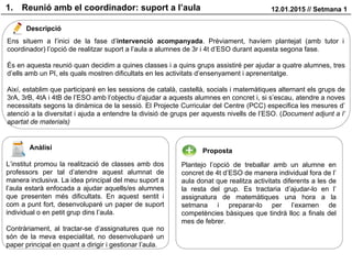 1. Reunió amb el coordinador: suport a l’aula 12.01.2015 // Setmana 1
Descripció
Anàlisi Proposta
Ens situem a l’inici de la fase d’intervenció acompanyada. Prèviament, havíem plantejat (amb tutor i
coordinador) l’opció de realitzar suport a l’aula a alumnes de 3r i 4t d’ESO durant aquesta segona fase.
És en aquesta reunió quan decidim a quines classes i a quins grups assistiré per ajudar a quatre alumnes, tres
d’ells amb un PI, els quals mostren dificultats en les activitats d’ensenyament i aprenentatge.
Així, establim que participaré en les sessions de català, castellà, socials i matemàtiques alternant els grups de
3rA, 3rB, 4tA i 4tB de l’ESO amb l’objectiu d’ajudar a aquests alumnes en concret i, si s’escau, atendre a noves
necessitats segons la dinàmica de la sessió. El Projecte Curricular del Centre (PCC) especifica les mesures d’
atenció a la diversitat i ajuda a entendre la divisió de grups per aquests nivells de l’ESO. (Document adjunt a l’
apartat de materials)
L’institut promou la realització de classes amb dos
professors per tal d’atendre aquest alumnat de
manera inclusiva. La idea principal del meu suport a
l’aula estarà enfocada a ajudar aquells/es alumnes
que presenten més dificultats. En aquest sentit i
com a punt fort, desenvoluparé un paper de suport
individual o en petit grup dins l’aula.
Contràriament, al tractar-se d’assignatures que no
són de la meva especialitat, no desenvoluparé un
paper principal en quant a dirigir i gestionar l’aula.
Plantejo l’opció de treballar amb un alumne en
concret de 4t d’ESO de manera individual fora de l’
aula donat que realitza activitats diferents a les de
la resta del grup. Es tractaria d’ajudar-lo en l’
assignatura de matemàtiques una hora a la
setmana i preparar-lo per l’examen de
competències bàsiques que tindrà lloc a finals del
mes de febrer.
 
