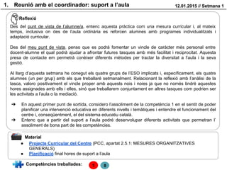 1. Reunió amb el coordinador: suport a l’aula 12.01.2015 // Setmana 1
Reflexió
Des del punt de vista de l’alumne/a, entenc aquesta pràctica com una mesura curricular i, al mateix
temps, inclusiva on des de l’aula ordinària es reforcen alumnes amb programes individualitzats i
adaptació curricular.
Des del meu punt de vista, penso que es podrà fomentar un vincle de caràcter més personal entre
docent-alumne el qual podrà ajudar a afrontar futures tasques amb més facilitat i reciprocitat. Aquesta
presa de contacte em permetrà conèixer diferents mètodes per tractar la diversitat a l’aula i la seva
gestió.
Al llarg d’aquesta setmana he conegut els quatre grups de l’ESO implicats i, específicament, els quatre
alumnes (un per grup) amb els que treballaré setmanalment. Relacionant la reflexió amb l’anàlisi de la
tasca, valoro positivament el vincle proper amb aquests nois i noies ja que no només tindré aquestes
hores assignades amb ells i elles, sinó que treballarem conjuntament en altres tasques com podrien ser
les activitats a l’aula o la mediació.
➔ En aquest primer punt de sortida, considero l’assoliment de la competència 1 en el sentit de poder
planificar una intervenció educativa en diferents nivells i temàtiques i entendre el funcionament del
centre i, conseqüentment, el del sistema educatiu català.
➔ Entenc que a partir del suport a l’aula podré desenvolupar diferents activitats que permetran l’
assoliment de bona part de les competències.
Material
Competències treballades: 1
● Projecte Curricular del Centre (PCC, apartat 2.5.1: MESURES ORGANITZATIVES
GENERALS)
● Planificació final hores de suport a l’aula
8
 