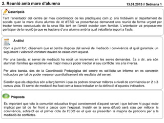 2. Reunió amb mare d’alumna 13.01.2015 // Setmana 1
Descripció
Proposta
Tant l’orientador del centre (el meu coordinador de les pràctiques) com jo ens trobàvem al departament de
socials quan la mare d’una alumna de 4t d’ESO va presentar-se demanant una reunió de forma urgent per
tractar temes conductuals de la seva filla tant en l’àmbit escolar com familiar. L’orientador va proposar-me
participar de la reunió ja que es tractava d’una alumna amb la qual treballaria suport a l’aula.
És important que tota la comunitat educativa tingui coneixement d’aquest servei i que tothom hi pugui estar
implicat per tal de fer front a casos com l’exposat. Insistir en la seva difusió serà clau per millorar la
convivència, sobretot en el primer cicle de l’ESO en el qual es presenten la majoria de peticions per a la
mediació de conflictes.
Anàlisi
Com a punt fort, observem que el centre disposa del servei de mediació i convivència el qual garanteix un
seguiment i valoració constant davant de casos com aquest.
Per una banda, el servei de mediació ha notat un increment en les seves demandes. És a dir, ara són
alumnat i famílies qui reclamen en major mesura poder mediar el seu conflicte i no a la inversa.
Per altra banda, des de la Coordinació Pedagògica del centre es sol·licita un informe on es concretin
indicadors per tal de poder mesurar quantitativament els resultats del servei.
S’entén que els objectius són a llarg termini i que es podran observar millores a nivell de convivència en 2 o 3
cursos vista. El servei de mediació ha fixat com a tasca treballar en la definició d’aquests indicadors.
 