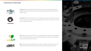 STRATEGICPARTNERS
ILPF (IntegratedCrop-Livestock-Forest)isasustainableproductionstrategythatisconsolidatingin
Brazilasan importantproductionsystemtoimprovethequalityofthesoilandconsequentlythe
sequestrationoforganiccarboninthesoil.
UNICAMP (UniversityofCampinas)isthe15th world'stop50universitiesunder50yearsoldand
the2nd LatinAmerica´stop10universities(QSRanking).ItsLaboratoryofChemometricsisone of
themostworldwiderespected.
Embrapa(BrazilianAgriculturalResearchCorporation)isastate-ownedresearchcorporation
affiliatedwiththeBrazilianMinistryofAgricultureandpublisheroftheOfficialMethodsforSoil
AnalysisinBrazil.
IBRAisthelargestagronomiclaboratoryin LatinAmerica.Foundedin 1980, hasmore than15%
marketshareofsoiltestinginBrazilandprocessmorethan500thousandsamplesperyear.
 
