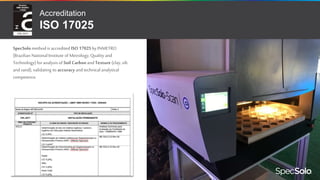 SpecSolo method is accredited ISO 17025by INMETRO
(Brazilian National Institute of Metrology, Quality and
Technology)for analysis of Soil Carbon and Texture (clay, silt
and sand), validating its accuracy and technical analytical
competence.
Accreditation
ISO 17025
 