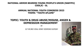 BY
2LT DR BRO VIDAL HENRY DESMOND DUPIGNY
TOPIC: YOUTH & DRUG ABUSE/MISUSE, ANGER &
DEPRESSION MANAGEMENT
NATIONAL ARMOR BEARERS YOUNG PEOPLE’S UNION (NABYPU)
COOLJC - SL
ANNUAL NATIONAL YOUTH CONGRESS 2023
THEME: “YOUTH AFLAME”
1
 