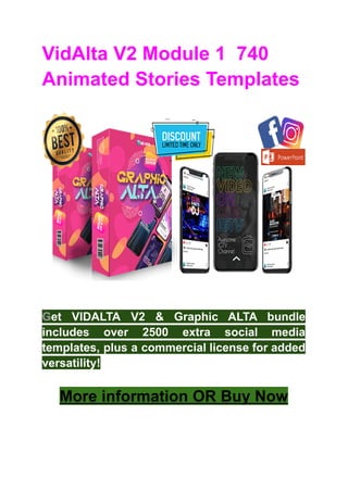 VidAlta V2 Module 1 740
Animated Stories Templates
Get VIDALTA V2 & Graphic ALTA bundle
includes over 2500 extra social media
templates, plus a commercial license for added
versatility!
More information OR Buy Now
 