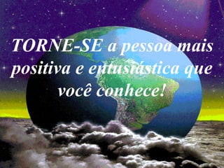 TORNE-SE a pessoa mais
positiva e entusiástica que
       você conhece!
 