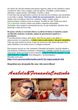 Os valores da vida que mantêm uma pessoa vigorosa, sadia, jovem, produtiva, nunca 
envelhecem. São o suor, a alegria, a paz de espírito, a bondade, a generosidade, a 
sabedoria, o poder mental, a felicidade, a lucidez, o ideal. 
E estes bens não são património exclusivo de uma fase da existência, mas encontram-se 
em todas as idades. Você tem a idade dos seus pensamentos. Quando deixar de 
sonhar, está a envelhecer. Seja livre, confiante, alegre, simples, grato, 
amável,corajoso e fraterno como as crianças. Acredite na vida. Confie nos outros. 
Viva o presente. Encare o futuro sem medos e angustias antecipadas. 
Você pode e deve manter-se eternamente jovem, ou seja exuberante, idealista, bem 
humorado e cheio de fé na vida. 
De pouco valerão os exercícios físicos e as dietas de beleza se mantém a mente 
envelhecida. medrosa, recalcada, repleta de pensamentos negativos e 
pessimistas. 
O envelhecimento começa pela mente. Você fixa na mente a sua idade e o 
subconsciente vai cumprindo-a. A idade conta-se pela mente e não pelo calendário. 
Claro que quer manter-se jovem. E quer ter sucesso na vida. Quem não quer? Pois 
então mantenha a sua mente jovem e o milagre acontecerá. 
Para alcançar sucesso na vida, mantendo a liberdade de horários, local de trabalho e 
sem despesas exorbitantes constantes e obrigatórias, trabalhe a partir de casa ou de 
onde quiser, desde que tenha acesso á Internet, esteja de férias ou a passear e a sua 
conta bancária a engordar. Sem obrigações e ou preocupações. 
Descubra como aqui: 
http://www.sucessocomfernando.com/fc/?p=empresaa&ad=slsh 
Despedimo-nos desejando-lhe uma vida maravilhosa! 
Anabela&AAAnnnaaabbbeeelllaaa&&&FFFFeeeerrrrnnnnaaaannnnddddooooCCCCoooouuuuttttiiiinnnnhhhhoooo 
