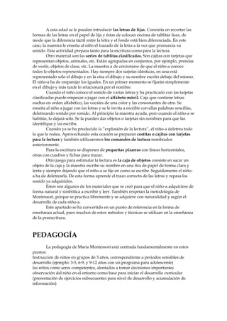 A esta edad se le pueden introducir las letras de lijas. Consistía en recortar las
formas de las letras en el papel de lija y éstas de colocan encima de tablitas lisas, de
modo que la diferencia táctil entre la letra y el fondo está bien diferenciada. En este
caso, la maestra le enseña al niño el trazado de la letra a la vez que pronuncia su
sonido. Esta actividad prepara tanto para la escritura como para la lectura.
Otro material son las series de tablitas clasificadas. Son cajitas con tarjetas que
representan objetos, animales, etc. Están agrupadas en conjuntos, por ejemplo, prendas
de vestir, objetos de clase, etc. La maestra a de cerciorarse de que el niño-a conoce
todos lo objetos representados. Hay siempre dos tarjetas idénticas, en una está
representado solo el dibujo y en la otra el dibujo y su nombre escrito debajo del mismo.
El niño-a ha de emparejar los iguales. En un primer momento se fijarán simplemente
en el dibujo y más tarde lo relacionará por el nombre.
Cuando el niño conoce el sonido de varias letras y ha practicado con las tarjetas
clasificadas puede empezar a jugar con el alfabeto móvil. Caja que contiene letras
sueltas en orden alfabético, las vocales de una color y las consonantes de otro. Se
enseña al niño a jugar con las letras y se le invita a escribir con ellas palabras sencillas,
deletreando sonido por sonido. Al principio la maestra ayuda, pero cuando el niño-a se
habitúe, lo dejará solo. Se la pueden dar objetos o tarjetas sin nombres para que las
identifique y las escriba.
Cuando ya se ha producido la “explosión de la lectura”, el niño-a deletrea todo
lo que le rodea. Aprovechando esta ocasión se preparan cestitas o cajitas con tarjetas
para la lectura y también utilizaremos los comandos de lectura nombrados
anteriormente.
Para la escritura se disponen de pequeñas pizarras con líneas horizontales,
otras con cuadros y fichas para trazar.
Otro juego para estimular la lectura es la caja de objetos consiste en sacar un
objeto de la caja y la maestra escribe su nombre en una tira de papel de forma clara y
lenta y siempre dejando que el niño-a se fije en como se escribe. Seguidamente el niño-
a ha de deletrearla. De esta forma aprende el trazo correcto de las letras y repasa los
sonido ya adquiridos.
Estos son algunos de los materiales que se creó para que el niño-a adquiriese de
forma natural y simbólica a escribir y leer. También respetan la metodología de
Montessori, porque se practica libremente y se adquiere con naturalidad y según el
desarrollo de cada niño-a.
Este apartado se ha convertido en un punto de referencia en la forma de
enseñanza actual, pues muchos de estos métodos y técnicas se utilizan en la enseñanza
de la preescritura.
PEDAGOGÍA
La pedagogía de Maria Montessori está centrada fundamentalmente en estos
puntos:
Instrucción de niños en grupos de 3 años, correspondiente a periodos sensibles de
desarrollo (ejemplo: 3-5, 6-9, y 9-12 años con un programa para adolescente)
los niños como seres competentes, alentados a tomar decisiones importantes
observación del niño en el entorno como base para iniciar el desarrollo curricular
(presentación de ejercicios subsecuentes para nivel de desarrollo y acumulación de
información)
 