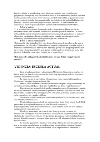 hombre, admite la servidumbre como si fuera un instinto, y en verdad somos
propensos a entregarnos muy fácilmente al servicio más obsecuente, dándole nombres
complacientes como cortesía, buena educación, caridad. En realidad, el que es servido ve
su independencia limitada. Este concepto debe ser el cimiento de la dignidad futura del
hombre: "No deseo ser servido, porque no soy un impotente". Y esta idea debe ser
conquistada antes de que los hombres puedan sentirse verdaderamente libres".
Sobre la lección
"... la brevedad debe ser una de sus principales características. Dante nos da un
excelente consejo a los maestros cuando dice "Sean tus palabras contadas". Cuanto
más cuidadosamente eliminemos palabras innecesarias, más perfecta será la lección. Y
al preparar sus lecciones, la maestra debe prestar especial atención a este punto,
contando y pesando el valor de las palabras que va a pronunciar".
Sobre la misión del educador
"Estimular la vida -dejándola libre para desarrollarse, para desenvolverse- he aquí la
primera tarea del educador. En tan delicada empresa, un gran arte nos debe sugerir el
momento y limitar nuestra intervención, de modo que no haya ninguna perturbación,
no se cause ninguna desviación, sino que en cambio ayudemos al alma que surge a la
plenitud de la vida, y que habrá de vivir por su propia fuerza".
"Ésta es nuestra obligación hacia el niño: darle un rayo de luz, y seguir nuestro
camino".
VIGENCIA: ESCUELA ACTUAL
En la actualidad, existen varios colegios Montessori. Sin embargo muchos no
llevan a cabo su método íntegramente, inclusive hay algunos que utilizan su nombre
sin tener en cuenta su filosofía.
Lo cierto es, que la mayoría de ellos, emplean como recurso el material que
Montessori creó, pero sin percatarse de ello.
Debido a esto, el material está muy comercializado pero, desgraciadamente, no
se utiliza con la finalidad que ella le dio, olvidándose así de su “espíritu creativo”.
Por este motivo, y añadiéndole su alto reconocimiento en Europa, estos colegios
se han encarecido de forma considerable, pudiendo acceder a ellos sólo las clases más
favorecidas, considerándose prestigiosas. Por esta razón, el método montessoriano no
se ha extendido a las escuelas públicas.
Montessori elaboró un método revolucionario el cuál no ha evolucionado, sino
que ha sido desnaturalizado.
Un ejemplo cercano, es el colegio Montessori en Santa Cruz, abierto desde 1964,
permanece activo para ofrecer una peculiar forma de enseñanza.
Este colegio forma parte de escuelas asociada a la UNESCO, todos los años trabajan
conjuntamente en un proyecto.
El colegio Montessori, nació con la idea de un grupo de personas por
necesidades ideológicas. Buscaban introducir a la educación un planteamiento distinto
al oficial. Le pusieron este nombre porque sabían que era una mujer socializante de la
escuela. Consideran que es necesario saber acercarse a Mª Montessori desde su postura
revolucionaria.
La filosofía que se lleva a cabo en este colegio difiere del resto de centros, ya
que se pretende que el alumno aprenda a pensar, porque el que piensa no fracasa.
Tiene una idea de escuela con pocos alumnos y con un profesorado consciente y
 
