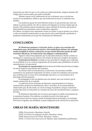 preparado que sabe a lo que va, los cuales son, preferentemente, antiguos alumnos del
colegio pues conocen mejor que nadie su filosofía.
Además cuenta con la colaboración de los ex-alumnos, que se involucran
mucho en sus problemas, debido a que esta institución favorece un ambiente muy
familiar.
Los profesores gozan de cierta libertad creativa, lo que permite que cada uno
elabore su propio método. Por ello se sienten privilegiados al no tener ningún tipo de
presión. Este problema afecta actualmente a gran cantidad de docentes que padecen
enfermedades psicosomáticas como la depresión, angustias...
Por último, un aspecto muy importante a tener en cuenta, es que la práctica no se lleva
a cabo con material montessoriano ya que éste ha sido comercializado, perdiendo el
propósito fundamental con el que fue construido por Montessori.
CONCLUSIÓN
M. Montessori pertenece a la Escuela Activa, es ajena a las corrientes del
naturalismo puro, del positivismo teórico y del neoidealismo italiano. Sin embargo,
resulta innegable la manera constructiva en que retomó diferentes puntos de estas
corrientes educativas, así como teorías más antiguas o contemporáneas.
Algunos críticos han planteado que la educadora italiana se limitó a utilizar su
inteligencia y experiencia par elaborar una síntesis de ideas por completo divergentes.
El principio de libertad se tradujo en una actividad no dirigida, pero realizada
en un ambiente y en un contexto organizados de tal manera que posibilitaron al niño la
autoeducacion y el autocontrol.
El principio de espontaneidad tomó la forma de la libre elección hacia el objeto
de interés según las necesidades del momento.
Sus teorías sobre la normalización, la absorción y los periodos sensibles
constituyen una aportación importante. En efecto, se trata de verdaderas innovaciones
que contribuyeron al avance de la metodología educativa y al conocimiento de la
psicología del niño pequeño.
Su pedagogía es más una génesis que una síntesis, mas una creación, que la
simple construcción de un método.
La aplicación de los principios de libertad y espontaneidad en el sistema
montessoriano propicia la manifestación, libre y sin trabas, de las potencialidades
intelectuales que, de este modo, no corren el riesgo de perderse; aunque ciertamente
pueden desviarse si el educador no considera las leyes del crecimiento físico y psíquico
del niño.
M. Montessori descubrió una vía nueva para lograr un sólido conocimiento de
la naturaleza humana. Para elaborar su método recurrió a los datos que le
proporcionaron diversas ciencias, desde la biología hasta la psicología y la sociología.
Pero ésto no significa una debilidad: es parte integrante de las ciencias de la educación.
OBRAS DE MARÍA MONTESSORI
(1934), Psicoaritmética. Barcelona. Garrofé.
(1937), El método de la pedagogía científica. Barcelona. Arluce.
(1939), Manual práctico del método. Barcelona. Araluca.
(1967), To Educate the human potencial. Madras, india. Kalakshetra publications.
 
