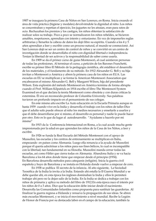 1907 se inaugura la primera Casa de Niños en San Lorenzo, en Roma. Inicia creando el
área de vida práctica (higiene y modales) devolviéndole la dignidad al niño. Los niños
se concentraban y repetían el ejercicio, los juguetes no les atraían, eran para ratos de
ocio. Rechazaban los premios y los castigos, los niños obtenían la satisfacción de
realizar solos su trabajo. Poco a poco se normalizaron los niños rebeldes, se hicieron
amables, respetuosos, aprendían con interés y entusiasmo. En vez de imponerles reglas
arbitrarias y llenarles la cabeza de datos les dejó libre su espíritu. Cuando a los 4 y 5
años aprendían a leer y escribir como un proceso natural, el mundo se conmocionó. Así
San Lorenzo dejó se ser un centro de control de niños y se convirtió en un centro de
investigación donde se desarrollaba el niño con dignidad libertad e independencia.
Tenían la libertad de ser activos y la responsabilidad de saber como usarla.
En 1909 se da el primer curso de guías Montessori, al cual asistieron personas
de todas las profesiones. Al terminar el curso, a petición de los Barones Franchetti,
escribe su primer libro El Método de la pedagogía científica, ahí establece el desarrollo
de los materiales, y el fundamento de su método. En 1912 Alexander G. Bell y su hija
invitan a Montessori a América y abren la primera casa de los niños en EUA. Las
escuelas en EU se multiplican y se forma la American Montessori Association que
encabezaron el mismo Alexander G. Bell y Margaret Wilson, hija del presidente
Wilson. Esta explosión del método Montessori en América termina de forma abrupta
cuando el Prof. William Kilpatrick en 1914 escribe el libro The Montessori System
Examined en el que declara la teoría Montessori como obsoleta y con duras críticas la
extermina. Él era un reconocido profesor de Columbia University. Sus palabras
tuvieron un profundo impacto en el pensamiento de sus colegas.
En este mismo año escribe La Auto educación en la Escuela Primaria aunque es
hasta 1939 cuando vive en la India y desarrolla el trabajo con los niños de taller.Dice
que el adulto solo puede ofrecer al niño los medios necesarios y enseñarle a usarlos y
que él debe desarrollarse por si mismo, el desarrollo es personal y nadie lo puede hacer
por otro. Esto es lo que da lugar al autodesarrollo. “Ayúdame a hacerlo por mi
mismo”
En 1915 da la Conferencia Internacional en Roma, a la cual acude mucha gente
impresionada por la edad en que aprenden los niños de la Casa de los Niños, a leer y
escribir.
En 1926 se funda la Real Escuela del Método Montessori con el apoyo de
Mussolini, las escuelas y los centros de entrenamiento se multiplican en Italia,
empezando en países como Alemania. Luego ella renuncia a la ayuda de Mussolini
porque él quería adoctrinar a los niños para sus fines bélicos, lo cual es incompatible
con la libertad, tan fundamental en su filosofía. Mussolini manda cerrar todas las
escuelas, así como Hitler que cierra todas en Alemania. Abandona Italia y se va hacia
Barcelona a los 64 años donde tiene que empezar desde el principio (1934).
En Barcelona desarrolla métodos para catequesis (religión). Inicia la guerra civil
española y huye de Barcelona y se instala en Holanda donde vuelve a empezar de cero.
En 1938 se publica El secreto de la infancia. Al año siguiente, La Sociedad
Teosófica de la India la invita a la India. Estando ahí estalla la II Guerra Mundial y se
debe quedar ahí, en esta época los ingleses dominaban la India y ellos le permiten
trabajar ahí pero no la dejan salir de la India. En la India se dedica a trabajar con los
niños de primaria y aplica su método del libro de 1912.En esta época nace el interés por
los niños de 0 a 3 años. Dice que la educación debe iniciar desde el nacimiento.
Desarrolla las Comunidades Infantiles como propuesta para sustituir las guarderías. Al
finalizar la guerra regresa a Holanda y renueva la propagación de sus ideas. Se abren
más escuelas Montessori, y se inicia el movimiento a nivel mundial. Recibe la Legión
de Honor de Francia por su destacada labor en el campo de la educación, también la
 