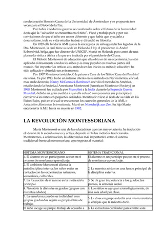 condecoración Honoris Causa de la Universidad de Ámsterdam y es propuesta tres
veces para el Nobel de la Paz.
Por haber vivido tres guerras se cuestionaba sobre el futuro de la humanidad
decía que la “salvación se encuentra en el niño”. Vivió y trabajo para y por sus
convicciones de que el niño era un ser diferente y que había que ayudarlo a
desarrollarse, toda su vida estudio, trabajo y difundió su filosofía.
En 1929 ella funda la AMI que es la encargada de salvaguardar los legados de la
Dra. Montessori, la cual tiene su sede en Holanda. Hoy el presidente es André
Robertfroid, belga, que fue director de UNICEF. Murió en Holanda poco antes de una
planeada visita a África a la que era invitada por el presidente de Ghana.
El Método Montessori de educación que ella obtuvo de su experiencia, ha sido
aplicado exitosamente a todos los niños y es muy popular en muchas partes del
mundo. Sin importar las críticas a su método en los inicios su método educativo ha
sido aplicado y obtenido un avivamiento.
Por 1907 Montessori estableció la primera Casa de los Niños 'Casa dei Bambini'
en Roma. Ya por 1913, hubo un intenso interés en su método en Norteamérica, el cual,
más tarde decreció. Nancy McCormick Rambusch revivió el método en América,
estableciendo la Sociedad Americana Montessori (American Montessori Society) en
1960. Montessori fue exiliada por Mussolini a la India durante la Segunda Guerra
Mundial, debido en gran medida a que ella rehusó comprometer sus principios y
convertir a los niños en pequeños soldados. Montessori vivió el resto de su vida en los
Países Bajos, país en el cual se encuentran los cuarteles generales de la AMI, o
Association Montessori Internationale. Murió en Noordwijk aan Zee. Su hijo Mario
encabezó la A.M.I. hasta su muerte en 1982.
LA REVOLUCIÓN MONTESSORIANA
María Montessori es una de las educadoras que con mayor acierto, ha traducido
el ideario de la escuela nueva y activa, dejando atrás los métodos tradicionales.
Mostraremos, a continuación, las diferencias más importantes entre el sistema
tradicional frente al montessoriano con respecto al material:
SISTEMA MONTESSORIANO SISTEMA TRADICIONAL
1. El alumno es un participante activo en el
proceso de enseñanza-aprendizaje.
El alumno es un partícipe pasivo en el proceso
de enseñanza-aprendizaje.
2. El ambiente Montessori alienta la
autodisciplina interna, los niños están en
contacto con las experiencias naturales,
sensoriales, culturales.
2. La maestra actúa con una fuerza principal de
la disciplina externa.
3. La formación de sí mismo es la motivación
principal.
3. Se da gran importancia a los grados, los
puntos, la armonía social.
4. No existe la división en grados (grupos con
distintas edades)
4. Los niños se agrupan cronológicamente, de
una sola edad por clase.
5. La enseñanza puede ser individual o en
grupos graduados según su propio ritmo de
trabajo.
5. La clase en grupo estudia una misma materia
al compás que la maestra dicte.
El niño escoge su propio trabajo de acuerdo a 6. La estructura curricular para el niño esta
 
