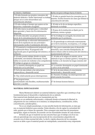su interés y habilidad. hecha con poco enfoque hacia el interés.
7. El niño formula sus propios conceptos del
material didáctico. Nadie interrumpe su trabajo
porque así es como desarrollará una
concentración absoluta.
7. El niño es guiado hacia los conceptos por la
maestra. Existen horarios de clase que limitan la
concentración del niño.
8. El niño trabaja el tiempo que quiere en los
proyectos o materiales escogidos.
8. Al niño se le da un tiempo específico,
limitando su trabajo.
9. El niño marca su propio paso o velocidad
para aprender y hacer de él la información
adquirida.
9. El paso de la institución es fijado por la
profesora, norma o grupo.
10. El niño descubre sus propios errores a
través de la retroalimentación del material.
10. Si el trabajo es corregido, los errores son
señalados por la profesora.
11. El aprendizaje es reforzado internamente a
través de la repetición de una actividad e
internamente recibe el sentimiento del éxito.
11. El aprendizaje es reforzado externamente
por el de la memoria, recompensa, o el castigo.
12. El material es multisensorial preparado para
la exploración física. El programa está
organizado para el aprendizaje del entorno y el
ambiente.
12. Hay pocos materiales para el desarrollo
sensorial y una concreta manipulación, de
menos énfasis sobre la instrucción del entorno y
mantenimiento del aula.
13. El niño puede trabajar donde se sienta
confortable, moviéndose libremente. Puede
hablar en secreto sin molestar a los compañeros.
El trabajo en grupo es voluntario.
13. Al niño se le asigna un asiento, así se
estimula el que se sientan quietos y tranquilos y
se limitan a oír durante las largas sesiones del
maestro.
14. La maestra desempeña un papel sin
obstáculos en la actividad.
14. La maestra desempeña un papel dominante
y activo en la actividad.
15. Se le da más énfasis a las estructuras
cognoscitivas y desarrollo social.
15. Se le da más énfasis al conocimiento
memorizado y desarrollo social.
16. Hay relativamente pocas interrupciones.
16. Durante el trabajo, las interrupciones son
relativamente frecuentes.
17. Se proporcionan
oportunidades más flexibles, multisensoriales
para leer y escribir.
17. Se forman lectores básicos.
MATERIAL ESPECIALIZADO
María Montessori elaboró un material didáctico específico que constituye el eje
fundamental para el desarrollo e implantación de su método.
Este material está diseñado para ser manipulado por los
alumnos en un ambiente estructurado y ordenado donde se fomenta la libertad, la
adquisición de una confianza en sí mismos, la independencia, coordinación, orden,
concentración, autodisciplina...
No es un simple pasatiempo, ni una sencilla fuente de información, es más que
eso, es material didáctico para enseñar. Están ideados a fin de captar la curiosidad del
niño, guiarlo por el deseo de aprender. Para conseguir esta meta han de presentarse
agrupados, según su función, de acuerdo con las necesidades innatas de cada alumno.
El hecho de que el material sea tan concreto hace que el trabajo con él no sea
sólo un aprendizaje sino una incorporación de los conocimientos adquiridos de
acuerdo con el ritmo normal del niño. La fácil y rápida absorción de los conceptos
nuevos se debe a que el material puede ser manipulado, característica muy importante
 