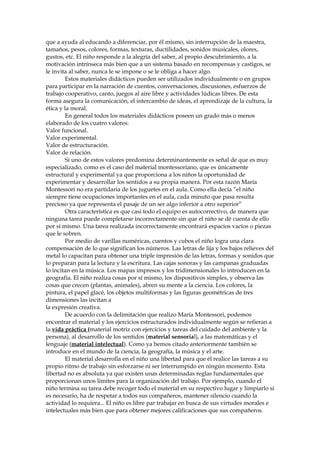 que a ayuda al educando a diferenciar, por él mismo, sin interrupción de la maestra,
tamaños, pesos, colores, formas, texturas, ductilidades, sonidos musicales, olores,
gustos, etc. El niño responde a la alegría del saber, al propio descubrimiento, a la
motivación intrínseca más bien que a un sistema basado en recompensas y castigos, se
le invita al saber, nunca le se impone o se le obliga a hacer algo.
Estos materiales didácticos pueden ser utilizados individualmente o en grupos
para participar en la narración de cuentos, conversaciones, discusiones, esfuerzos de
trabajo cooperativo, canto, juegos al aire libre y actividades lúdicas libres. De esta
forma asegura la comunicación, el intercambio de ideas, el aprendizaje de la cultura, la
ética y la moral.
En general todos los materiales didácticos poseen un grado más o menos
elaborado de los cuatro valores:
Valor funcional.
Valor experimental.
Valor de estructuración.
Valor de relación.
Si uno de estos valores predomina determinantemente es señal de que es muy
especializado, como es el caso del material montessoriano, que es únicamente
estructural y experimental ya que proporciona a los niños la oportunidad de
experimentar y desarrollar los sentidos a su propia manera. Por esta razón María
Montessori no era partidaria de los juguetes en el aula. Como ella decía “el niño
siempre tiene ocupaciones importantes en el aula, cada minuto que pasa resulta
precioso ya que representa el pasaje de un ser algo inferior a otro superior”
Otra característica es que casi todo el equipo es autocorrectivo, de manera que
ninguna tarea puede completarse incorrectamente sin que el niño se dé cuenta de ello
por sí mismo. Una tarea realizada incorrectamente encontrará espacios vacíos o piezas
que le sobren.
Por medio de varillas numéricas, cuentos y cubos el niño logra una clara
compensación de lo que significan los números. Las letras de lija y los bajos relieves del
metal lo capacitan para obtener una triple impresión de las letras, formas y sonidos que
lo preparan para la lectura y la escritura. Las cajas sonoras y las campanas graduadas
lo incitan en la música. Los mapas impresos y los tridimensionales lo introducen en la
geografía. El niño realiza cosas por sí mismo, los dispositivos simples, y observa las
cosas que crecen (plantas, animales), abren su mente a la ciencia. Los colores, la
pintura, el papel glacé, los objetos multiformas y las figuras geométricas de tres
dimensiones las incitan a
la expresión creativa.
De acuerdo con la delimitación que realizo María Montessori, podemos
encontrar el material y los ejercicios estructurados individualmente según se refieran a
la vida práctica (material motriz con ejercicios y tareas del cuidado del ambiente y la
persona), al desarrollo de los sentidos (material sensorial), a las matemáticas y el
lenguaje (material intelectual). Como ya hemos citado anteriormente también se
introduce en el mundo de la ciencia, la geografía, la música y el arte.
El material desarrolla en el niño una libertad para que él realice las tareas a su
propio ritmo de trabajo sin esforzarse ni ser interrumpido en ningún momento. Esta
libertad no es absoluta ya que existen unas determinadas reglas fundamentales que
proporcionan unos limites para la organización del trabajo. Por ejemplo, cuando el
niño termina su tarea debe recoger todo el material en su respectivo lugar y limpiarlo si
es necesario, ha de respetar a todos sus compañeros, mantener silencio cuando la
actividad lo requiera... El niño es libre par trabajar en busca de sus virtudes morales e
intelectuales más bien que para obtener mejores calificaciones que sus compañeros.
 