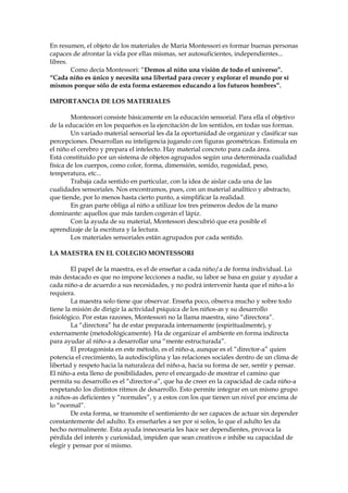En resumen, el objeto de los materiales de María Montessori es formar buenas personas
capaces de afrontar la vida por ellas mismas, ser autosuficientes, independientes...
libres.
Como decía Montessori: “Demos al niño una visión de todo el universo”.
“Cada niño es único y necesita una libertad para crecer y explorar el mundo por sí
mismos porque sólo de esta forma estaremos educando a los futuros hombres”.
IMPORTANCIA DE LOS MATERIALES
Montessori consiste básicamente en la educación sensorial. Para ella el objetivo
de la educación en los pequeños es la ejercitación de los sentidos, en todas sus formas.
Un variado material sensorial les da la oportunidad de organizar y clasificar sus
percepciones. Desarrollan su inteligencia jugando con figuras geométricas. Estimula en
el niño el cerebro y prepara el intelecto. Hay material concreto para cada área.
Está constituido por un sistema de objetos agrupados según una determinada cualidad
física de los cuerpos, como color, forma, dimensión, sonido, rugosidad, peso,
temperatura, etc...
Trabaja cada sentido en particular, con la idea de aislar cada una de las
cualidades sensoriales. Nos encontramos, pues, con un material analítico y abstracto,
que tiende, por lo menos hasta cierto punto, a simplificar la realidad.
En gran parte obliga al niño a utilizar los tres primeros dedos de la mano
dominante: aquellos que más tarden cogerán el lápiz.
Con la ayuda de su material, Montessori descubrió que era posible el
aprendizaje de la escritura y la lectura.
Los materiales sensoriales están agrupados por cada sentido.
LA MAESTRA EN EL COLEGIO MONTESSORI
El papel de la maestra, es el de enseñar a cada niño/a de forma individual. Lo
más destacado es que no impone lecciones a nadie, su labor se basa en guiar y ayudar a
cada niño-a de acuerdo a sus necesidades, y no podrá intervenir hasta que el niño-a lo
requiera.
La maestra solo tiene que observar. Enseña poco, observa mucho y sobre todo
tiene la misión de dirigir la actividad psíquica de los niños-as y su desarrollo
fisiológico. Por estas razones, Montessori no la llama maestra, sino “directora”.
La “directora” ha de estar preparada internamente (espiritualmente), y
externamente (metodológicamente). Ha de organizar el ambiente en forma indirecta
para ayudar al niño-a a desarrollar una “mente estructurada”.
El protagonista en este método, es el niño-a, aunque es el “director-a” quien
potencia el crecimiento, la autodisciplina y las relaciones sociales dentro de un clima de
libertad y respeto hacia la naturaleza del niño-a, hacia su forma de ser, sentir y pensar.
El niño-a esta lleno de posibilidades, pero el encargado de mostrar el camino que
permita su desarrollo es el “director-a”, que ha de creer en la capacidad de cada niño-a
respetando los distintos ritmos de desarrollo. Esto permite integrar en un mismo grupo
a niños-as deficientes y “normales”, y a estos con los que tienen un nivel por encima de
lo “normal”.
De esta forma, se transmite el sentimiento de ser capaces de actuar sin depender
constantemente del adulto. Es enseñarles a ser por si solos, lo que el adulto les da
hecho normalmente. Esta ayuda innecesaria les hace ser dependientes, provoca la
pérdida del interés y curiosidad, impiden que sean creativos e inhibe su capacidad de
elegir y pensar por sí mismo.
 