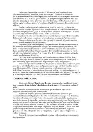 La forma en la que debe proceder el “director-a” está basada en lo que
Montessori denominó “la lección de los tres tiempos”. Esta técnica consiste en:
En el primer tiempo, el educador-a propone que el niño-a asocie la impresión sensorial
con le nombre de la cualidad que se trabaja. Un ejemplo sería presentarle al niño-a el
cilindro más delgado y más grueso de una serie de encajes sólidos, haciendo que el
niño-a repita “es el más grueso” o “es el más delgado”. (Asociación del nombre con el
objeto).
En el segundo tiempo, el objetivo es que el niño-a reconozca el objeto que
corresponde al nombre. Siguiendo con el ejemplo anterior, al cabo de unos minutos el
educador-a le preguntará: “¿cuál es el más grueso?, ¿cuál es el más delgado?”. El niño-
a lo señalará y el maestro-a sabrá si se ha hecho la asociación.
En el tercer tiempo, debe recordar el nombre o cualidad que corresponde al objeto. Por
lo tanto se lo volveremos a mostrar y le formularemos la pregunta: “¿cómo es este?
Este procedimiento se llevará a cabo con todo el material, si lo que queremos
conseguir es la asociación entre los objetos.
Es preciso que el niño-a se perfeccione por sí mismo. Ellos repiten varias veces
los ejercicios, mostrando gran interés y alegría por haberlo logrado por sí solos. Por
tanto es necesario que el “director-a” utilice una técnica especial, para conducirlos
hacia una libertad basada en la actividad. Solo debe impedir todo aquello que pueda
ofender o perjudicar a los otros. A su vez, no debe de revolotear, ni criticar, solo debe
acudir ante la llamada del niño-a.
Otra característica que debe de respetar el maestro-a, es que el niño-a tiene
libertad para dejar de hacer un ejercicio si este no lo consigue superar. Puede pasar a
otra actividad y regresará cuando esté preparado para abordar el problema.
En resumen podríamos añadir que el “director-a” de una clase Montessori, debe
respetar la actividad del niño-a en cualquier momento y no interferir en ella a menos
que él lo requiera. Debe observar en todo momento a cada alumno de forma
individual. Su función es importantísima dentro de la clase y por tanto debe conocer el
método a fondo. De esta forma ayudará al niño-a en su desarrollo psíquico y fisiológico
y lo más importante, que cada niño-a es libre de construir su conocimiento.
APRENDER PRÁCTICANDO
Montessori dijo que “la actividad del niño siempre se ha considerado como
una expresión de su vitalidad”. Por lo tanto, la actividad es el trabajo que realiza el
niño.
En la Casa de los Niños se respiraba un ambiente que ayudaba al niño a vivir
experiencias que forman parte de su cultura.
Montessori propuso ejercicios tanto individuales como colectivos que
desarrollan la capacidad perceptiva del niño, coordinación del cuerpo y, en definitiva,
su independencia y autonomía. Todos estos aspectos serán ejercitados mediante una
amplia diversidad de tareas. En esas tareas se emplean materiales específicos. Nosotros
nos centraremos en los llamados “ejercicios para la vida práctica” que enseñan al niño
a cuidar de sí mismo (vestirse, peinarse...) y del ambiente. Además, le ayudan a saber
adaptarse al medio (coser, lavar, regar las plantas, planchar, barrer,...). Así el niño será
capaz de lograr el dominio de sí mismo y de su entorno. En definitiva, lo que se
pretende con estas actividades para la vida práctica es que el niño se prepare para la
vida en sociedad.
Dentro de estos ejercicios para la vida práctica, podemos distinguir dos grupos
fundamentales:
 