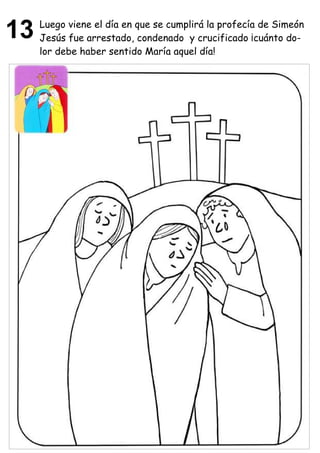 13   Luego viene el día en que se cumplirá la profecía de Simeón
     Jesús fue arrestado, condenado y crucificado ¡cuánto do-
     lor debe haber sentido María aquel día!
 
