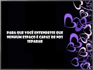Para que você entendesse que
nenhum espaço é capaz de nos
          separar
 