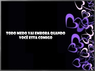 Todo medo vai embora quando
      você esta comigo
 