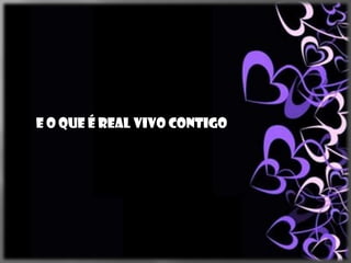 E o que é real vivo contigo
 