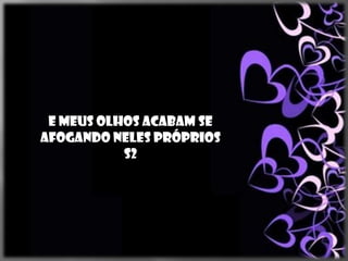 E meus olhos acabam se
afogando neles próprios
           s2
 