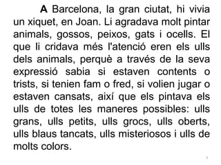 A Barcelona, la gran ciutat, hi vivia
un xiquet, en Joan. Li agradava molt pintar
animals, gossos, peixos, gats i ocells. ...