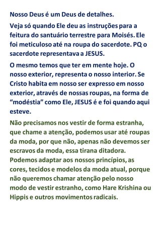Nosso Deus é um Deus de detalhes.
Veja só quando Ele deu as instruçõespara a
feitura do santuário terrestre para Moisés.Ele
foi meticulosoaté na roupa do sacerdote. PQ o
sacerdote representavaa JESUS.
O mesmo temos que ter em mente hoje. O
nosso exterior, representa o nosso interior. Se
Cristo habita em nosso ser expresso em nosso
exterior, através de nossas roupas, na forma de
“modéstia” como Ele, JESUS é e foi quando aqui
esteve.
Não precisamos nos vestir de forma estranha,
que chame a atenção, podemosusar até roupas
da moda, por que não, apenas não devemos ser
escravos da moda, essa tirana ditadora.
Podemos adaptar aos nossos princípios,as
cores, tecidose modelos da moda atual, porque
não queremos chamar atenção pelo nosso
modo de vestir estranho, como Hare Krishina ou
Hippis e outros movimentosradicais.
 