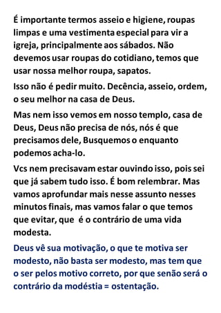 É importante termos asseio e higiene,roupas
limpas e uma vestimentaespecial para vir a
igreja, principalmente aos sábados. Não
devemosusar roupas do cotidiano,temos que
usar nossa melhor roupa, sapatos.
Isso não é pedir muito. Decência,asseio, ordem,
o seu melhor na casa de Deus.
Mas nem isso vemos em nosso templo, casa de
Deus, Deus não precisa de nós, nós é que
precisamos dele, Busquemoso enquanto
podemos acha-lo.
Vcs nem precisavam estar ouvindoisso, pois sei
que já sabem tudo isso. É bom relembrar. Mas
vamos aprofundar mais nesse assunto nesses
minutos finais, mas vamos falar o que temos
que evitar, que é o contrário de uma vida
modesta.
Deus vê sua motivação, o que te motiva ser
modesto, não basta ser modesto, mas tem que
o ser pelos motivo correto, por que senão será o
contrário da modéstia = ostentação.
 