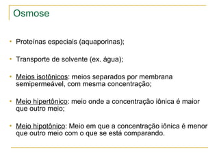 Osmose Proteínas especiais (aquaporinas); Transporte de solvente (ex. água); Meios isotônicos : meios separados por membrana semipermeável, com mesma concentração; Meio hipertônico : meio onde a concentração iônica é maior que outro meio; Meio hipotônico : Meio em que a concentração iônica é menor que outro meio com o que se está comparando. 