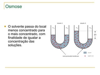 Osmose O solvente passa do local menos concentrado para o mais concentrado, com finalidade de igualar a concentração das soluções. 