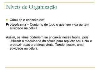 Níveis de Organização Criou-se o conceito de: Protoplasma  – Conjunto de tudo o que tem vida ou tem atividade na célula. Assim, os vírus poderiam se encaixar nessa teoria, pois utilizam a maquinaria da célula para replicar seu DNA e produzir suas proteínas virais. Tendo, assim, uma atividade na célula. 