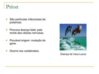 Príon São partículas infecciosas de proteínas. Provoca doença fatal, pela morte das células nervosas. Provável origem: mutação do gene. Ocorre nos vertebrados. Doença da Vaca Louca 