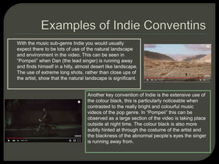 With the music sub-genre Indie you would usually
expect there to be lots of use of the natural landscape
and environment in the video. This can be seen in
“Pompeii” when Dan (the lead singer) is running away
and finds himself in a hilly, almost desert like landscape.
The use of extreme long shots, rather than close ups of
the artist, show that the natural landscape is significant.
Another key convention of Indie is the extensive use of
the colour black, this is particularly noticeable when
contrasted to the really bright and colourful music
videos of the pop genre. In “Pompeii” this can be
observed as a large section of the video is taking place
outside at night time. The colour black is also more
subtly hinted at through the costume of the artist and
the blackness of the abnormal people’s eyes the singer
is running away from.
 