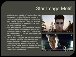  Yes there are a number of medium close pus
throughout the video. However, instead of
being of the whole band they are only of the
lead vocalist Dan Smith. This could be a part
of his own star image, suggesting that he is
the main one in the band.
 Also adding to Dan’s star motif in the medium
close ups could be his simplistic dark style of
a t-shirt and leather jacket, connoting he isn’t
too concerned about fashion and making him
seem more relatable.
 I would tend to suggest the medium close ups
are more for narrative purposes than star
image. Because it’s more about what his
character is going through rather than the
actual artist. Which is shown through the non-
direct eye contact with the camera and the
pained facial expressions.
 
